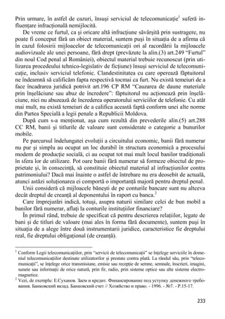 233 
Prin urmare, în astfel de cazuri, însuşi serviciul de telecomunicaţie1 suferă in- fluenţare infracţională nemijlocită. 
De vreme ce furtul, ca şi oricare altă infracţiune săvârşită prin sustragere, nu poate fi conceput fără un obiect material, suntem puşi în situaţia de a afirma că în cazul folosirii mijloacelor de telecomunicaţii ori al racordării la mijloacele audiovizuale ale unei persoane, fără drept (prevăzute la alin.(3) art.249 “Furtul” din noul Cod penal al României), obiectul material trebuie recunoscut (prin uti- lizarea procedeului tehnico-legislativ de ficţiune) însuşi serviciul de telecomuni- caţie, inclusiv serviciul telefonic. Clandestinitatea cu care operează făptuitorul ne îndeamnă să calificăm fapta respectivă tocmai ca furt. Nu există temeiuri de a face încadrarea juridică potrivit art.196 CP RM “Cauzarea de daune materiale prin înşelăciune sau abuz de încredere”: făptuitorul nu acţionează prin înşelă- ciune, nici nu abuzează de încrederea operatorului serviciilor de telefonie. Cu atât mai mult, nu există temeiuri de a califica această faptă conform unei alte norme din Partea Specială a legii penale a Republicii Moldova. 
După cum s-a menţionat, aşa cum rezultă din prevederile alin.(5) art.288 CC RM, banii şi titlurile de valoare sunt considerate o categorie a bunurilor mobile. 
Pe parcursul îndelungatei evoluţii a circuitului economic, banii fără numerar nu pur şi simplu au ocupat un loc durabil în structura economică a procesului modern de producţie socială, ci au ocupat tot mai mult locul banilor tradiţionali în sfera lor de utilizare. Pot oare banii fără numerar să formeze obiectul de pro- prietate şi, în consecinţă, să constituie obiectul material al infracţiunilor contra patrimoniului? Dacă mai înainte o astfel de întrebare nu era deosebit de actuală, atunci astăzi soluţionarea ei comportă o importanţă majoră pentru dreptul penal. 
Unii consideră că mijloacele băneşti de pe conturile bancare sunt nu altceva decât dreptul de creanţă al deponentului în raport cu banca.2 
Care împrejurări indică, totuşi, asupra naturii similare celei de bun mobil a banilor fără numerar, aflaţi la conturile instituţiilor financiare? 
În primul rând, trebuie de specificat că pentru descrierea relaţiilor, legate de bani şi de titluri de valoare (mai ales în forma fără documente), suntem puşi în situaţia de a alege între două instrumentarii juridice, caracteristice fie dreptului real, fie dreptului obligaţional (de creanţă). 
1 Conform Legii telecomunicaţiilor, prin “servicii de telecomunicaţii” se înţelege serviciile în dome- niul telecomunicaţiilor destinate utilizatorilor şi prestate contra plată. La rândul său, prin “teleco- municaţii”, se înţelege orice transmisiune, emisie sau recepţie de semne, semnale, înscrieri, imagini, sunete sau informaţii de orice natură, prin fir, radio, prin sisteme optice sau alte sisteme electro- magnetice. 
2 Vezi, de exemplu: Е.Суханов. Заем и кредит. Финансирование под уступку денежного требо- вания. Банковский вклад. Банковский счет // Хозяйство и право. - 1996. - №7. - P.15-17.  