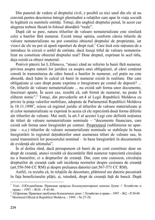 234 
Din punctul de vedere al dreptului civil, e posibil ca nici unul din ele să nu convină pentru descrierea întregii plenitudini a relaţiilor care apar în viaţa socială în legătură cu numitele entităţi. Totuşi, din unghiul dreptului penal, în acest caz alegerea trebuie făcută în folosul abordării “reale”. 
După cât se pare, natura titlurilor de valoare nematerializate este similară celei a banilor fără numerar. Există totuşi opinia, conform căreia titlurile de valoare nematerializate nu pot constitui obiectul dreptului de proprietate, iar vizavi de ele nu pot să apară raporturi de drept real.1 Care însă este raţiunea de a introduce în circuit o astfel de entitate, dacă însuşi titlul de valoare nemateria- lizat nu constituie obiectul dreptului real? Doar dreptul, exprimat în acel titlu, deja există ca obiect imaterial. 
Potrivit părerii lui L.Efimova, “atunci când ne referim la banii fără numerar, privirea asupra naturii lor juridice ca asupra unei obligaţiuni, al cărei conţinut constă în transmiterea de către bancă a banilor în numerar, cel puţin nu este absurdă, dacă luăm în calcul că banii în numerar există în realitate. Dar care obligaţiune şi care drept poate exprima o înregistrare pe contul de depozit? ... Or, titlurile de valoare nematerializate ... nu există sub forma unor documente, înscrisuri aparte. În acest caz, rezultă că, sub formă de numerar, nu poate fi eliberat nimic”.2 Totuşi, din prevederile art.4 al Legii Republicii Moldova cu privire la piaţa valorilor mobiliare, adoptate de Parlamentul Republicii Moldova la 18.11.19983, reiese că regimul juridic al titlurilor de valoare materializate şi al celor nematerializate se exprimă în aceea că ele reprezintă două forme diferite ale titlurilor de valoare. Mai mult, la art.3 al acestei Legi este definită noţiunea de titluri de valoare nematerializate nominale – “documente financiare, care există sub forma unor înregistrări pe conturi. Proprietarul (sublinierea ne apar- ţine – n.a.) titlurilor de valoare nematerializate nominale se stabileşte în baza înregistrării în registrul deţinătorilor unor asemenea titluri de valoare sau, în cazul transmiterii lor posesorului nominal – în baza înregistrării în documentele de evidenţă ale ultimului”. 
În al doilea rând, dacă presupunem că banii de pe cont constituie doar un drept de creanţă, atunci rezultă că decontările fără numerar reprezintă circulaţia nu a bunurilor, ci a drepturilor de creanţă. Dar, cum este cunoscut, circulaţia drepturilor de creanţă cade sub incidenţa normelor despre cesiunea de creanţă (art.556-566 CC RM) şi despre preluarea datoriei (art.567-571 CC RM). 
Astfel, va rezulta că, în relaţiile de decontare, plătitorul are datorie pecuniară în faţa beneficiarului plăţii, şi, totodată, drept de creanţă faţă de bancă. După 
1 Vezi: Л.Юлдашбаева. Правовая природа бездокументарных ценных бумаг // Хозяйство и право. - 1997. - №10. - P.43-46. 
2 Л.Ефимова. Правовые проблемы безналичных денег // Хозяйство и право. - 1997. - №2. - P.39-49. 
3 Monitorul Oficial al Republicii Moldova. - 1999. - Nr.27-28.  