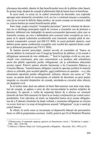 235 
efectuarea decontării, datoria în faţa beneficiarului trece de la plătitor către bancă. În acelaşi timp, dreptul de creanţă al plătitorului faţă de bancă trece la beneficiar. 
În acest mod, va reieşi că, în cadrul sistemului de decontări, care cuprinde aproape toate domeniile circuitului civil, are loc o continuă mişcare a creanţelor, care îşi au izvorul în diferite fapte juridice, iar aceste creanţe nu încetează o dată cu virarea banilor pe contul beneficiarului plăţii. 
Între timp, asupra mişcării “creanţelor pecuniare” potrivit schemei de decon- tare nu se răsfrânge principala regulă de cesiune a creanţelor sau de preluare a datoriei: debitorul este îndreptăţit să opună cesionarului (persoanei către care se transmite creanţa, pe care o dobândeşte prin cesiune) toate excepţiile pe care a putut să le opună cedentului (creditorului care transmite creanţa) până în mo- mentul comunicării cesiunii (art.560 CC RM); în cazul preluării datoriei, noul debitor poate opune creditorului excepţiile care rezultă din raportul dintre credi- tor şi debitorul precedent (art.570 CC RM). 
În lumina acestor prescripţii, suntem nevoiţi să constatăm că “banca nu devine debitor în contractul care îl leagă pe beneficiar de plătitor, ci îşi asumă o obligaţiune autonomă de sine stătătoare...”1 Însă în legislaţia civilă nu este pre- văzută vreo construcţie, prin care concomitent s-ar produce atât schimbarea uneia din părţile raportului juridic obligaţional, cât şi schimbarea obiectului acestui raport. Potrivit opiniei absolut întemeiate a lui Constantin Stătescu şi Corneliu Bârsan, “transformarea obligaţiei constă în operaţia juridică în temeiul căreia se schimbă, prin acordul părţilor, unul (sublinierea ne aparţine – n.a.) din elementele raportului juridic obligaţional: subiecte, obiecte sau cauza sa”.2 De aceea, nu putem decât să recunoaştem că relaţiile de decontare au prea puţine tangenţe cu circuitul drepturilor de creanţă, atestându-se circuitul altor obiecte ale dreptului civil. 
În al treilea rând, dacă am admite că banii fără numerar sunt doar nişte drep- turi de creanţă, ar apărea o serie de alte neconcordanţe la analiza relaţiilor de decontare. În special, e vorba de neputinţa băncii de a efectua un virament (transfer de bani fără numerar) în lipsa la ea însăşi a mijloacelor pe contul cores- pondenţilor. Este adevărat, că nimic nu împiedică banca să-şi asume obligaţiu- nea de a fi datoare clientului (la drept vorbind, o asemenea obligaţiune ea oricum va avea), însă nu-i va reuşi să înregistreze această “obligaţiune” ca pe o sumă pe contul bancar. 
În sfârşit, în unele surse se recunoaşte că depunerile băneşti ale persoanelor fizice se află în proprietatea acestora. Astfel, potrivit pct.24 al Hotărârii Plenului 
1 Л.Новоселова. О правовой природе средств на банковских счетах // Хозяйство и право. - 1996. - №8. - P.90-100. 
2 C.Stătescu, C.Bârsan. Drept civil. Teoria generală a obligaţiilor. - Bucureşti: ALL, 1995, p.313.  
