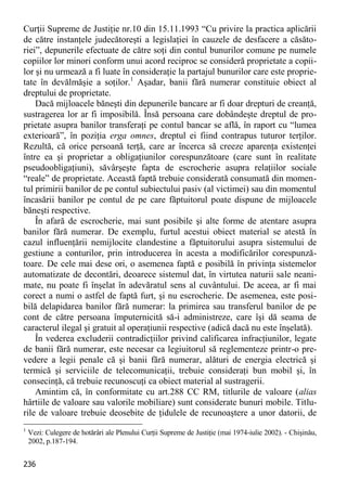 236 
Curţii Supreme de Justiţie nr.10 din 15.11.1993 “Cu privire la practica aplicării de către instanţele judecătoreşti a legislaţiei în cauzele de desfacere a căsăto- riei”, depunerile efectuate de către soţi din contul bunurilor comune pe numele copiilor lor minori conform unui acord reciproc se consideră proprietate a copii- lor şi nu urmează a fi luate în consideraţie la partajul bunurilor care este proprie- tate în devălmăşie a soţilor.1 Aşadar, banii fără numerar constituie obiect al dreptului de proprietate. 
Dacă mijloacele băneşti din depunerile bancare ar fi doar drepturi de creanţă, sustragerea lor ar fi imposibilă. Însă persoana care dobândeşte dreptul de pro- prietate asupra banilor transferaţi pe contul bancar se află, în raport cu “lumea exterioară”, în poziţia erga omnes, dreptul ei fiind contrapus tuturor terţilor. Rezultă, că orice persoană terţă, care ar încerca să creeze aparenţa existenţei între ea şi proprietar a obligaţiunilor corespunzătoare (care sunt în realitate pseudoobligaţiuni), săvârşeşte fapta de escrocherie asupra relaţiilor sociale “reale” de proprietate. Această faptă trebuie considerată consumată din momen- tul primirii banilor de pe contul subiectului pasiv (al victimei) sau din momentul încasării banilor pe contul de pe care făptuitorul poate dispune de mijloacele băneşti respective. 
În afară de escrocherie, mai sunt posibile şi alte forme de atentare asupra banilor fără numerar. De exemplu, furtul acestui obiect material se atestă în cazul influenţării nemijlocite clandestine a făptuitorului asupra sistemului de gestiune a conturilor, prin introducerea în acesta a modificărilor corespunză- toare. De cele mai dese ori, o asemenea faptă e posibilă în privinţa sistemelor automatizate de decontări, deoarece sistemul dat, în virtutea naturii sale neani- mate, nu poate fi înşelat în adevăratul sens al cuvântului. De aceea, ar fi mai corect a numi o astfel de faptă furt, şi nu escrocherie. De asemenea, este posi- bilă delapidarea banilor fără numerar: la primirea sau transferul banilor de pe cont de către persoana împuternicită să-i administreze, care îşi dă seama de caracterul ilegal şi gratuit al operaţiunii respective (adică dacă nu este înşelată). 
În vederea excluderii contradicţiilor privind calificarea infracţiunilor, legate de banii fără numerar, este necesar ca legiuitorul să reglementeze printr-o pre- vedere a legii penale că şi banii fără numerar, alături de energia electrică şi termică şi serviciile de telecomunicaţii, trebuie consideraţi bun mobil şi, în consecinţă, că trebuie recunoscuţi ca obiect material al sustragerii. 
Amintim că, în conformitate cu art.288 CC RM, titlurile de valoare (alias hârtiile de valoare sau valorile mobiliare) sunt considerate bunuri mobile. Titlu- rile de valoare trebuie deosebite de ţidulele de recunoaştere a unor datorii, de 
1 Vezi: Culegere de hotărâri ale Plenului Curţii Supreme de Justiţie (mai 1974-iulie 2002). - Chişinău, 2002, p.187-194.  