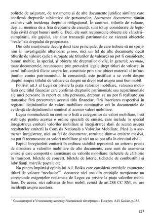 237 
poliţele de asigurare, de testamente şi de alte documente juridice similare care confirmă drepturile subiective ale persoanelor. Asemenea documente rămân exclusiv sub incidenţa dreptului obligaţional. În contrast, titlurile de valoare, deşi au menirea de a fixa drepturile de creanţă, sunt totuşi considerate de legis- laţia civilă drept bunuri mobile. Deci, ele sunt recunoscute obiecte ale vânzării– cumpărării, ale gajului, ale altor tranzacţii patrimoniale ce vizează obiectele “reale” ale dreptului de proprietate. 
Din cele menţionate decurg două teze principale, de care trebuie să ne spriji- nim în investigaţiile ulterioare: primo, nici un fel de alte documente decât titlurile de valoare (adică surogate ale titlurilor de valoare) nu pot fi considerate bunuri mobile, în special, şi obiecte ale drepturilor civile, în general; secundo, toate documentele, recunoscute prin prevederi legale drept titluri de valoare, în cazul influenţării ilicite asupra lor, constituie prin sine obiect material al infrac- ţiunilor contra patrimoniului. În consecinţă, este justificat a se vorbi despre dreptul asupra titlului de valoare ca despre un drept real asupra unui bun mobil. 
Potrivit art.3 al Legii cu privire la piaţa valorilor mobiliare, valoarea mobi- liară este titlul financiar care confirmă drepturile patrimoniale sau nepatrimoniale ale unei persoane în raport cu altă persoană, drepturi ce nu pot fi realizate sau transmise fără prezentarea acestui titlu financiar, fără înscrierea respectivă în registrul deţinătorilor de valori mobiliare nominative ori în documentele de evidenţă ale deţinătorului nominal al acestor valori mobiliare. 
Legea nominalizată nu conţine o listă a categoriilor de valori mobiliare, însă stabileşte pentru acestea o ordine specială de emisie, care include în special înregistrarea emiterii valorilor mobiliare şi înregistrarea dării de seamă asupra rezultatelor emiterii la Comisia Naţională a Valorilor Mobiliare. Până la o ase- menea înregistrare, nici un fel de documente, rezultate dintr-o emitere masivă, nu pot fi recunoscute ca valori mobiliare şi nici nu se pot afla în circuitul civil. 
Faptul înregistrării emiterii în ordinea stabilită reprezintă un criteriu precis de disociere a valorilor mobiliare de alte documente, care sunt de asemenea emise şi care comportă o asemănare cu valorile mobiliare: tichetele de călătorie în transport, biletele de concert, biletele de loterie, tichetele de combustibil şi lubrifianţi, mărcile poştale etc. 
Nu putem împărtăşi opinia lui A.I. Boiko care consideră entităţile enumerate titluri de valoare “neclasice”1, deoarece nici una din entităţile menţionate nu corespunde exigenţelor reclamate de Legea cu privire la piaţa valorilor mobi- liare. De aceea, nici calitatea de bun mobil, cerută de art.288 CC RM, nu are incidenţă asupra acestora. 
1 Комментарий к Уголовному кодексу Российской Федерации / Под ред. А.И. Бойко, p.355.  