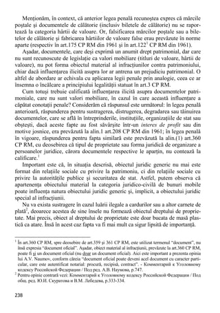 238 
Menţionăm, în context, că anterior legea penală recunoştea expres că mărcile poştale şi documentele de călătorie (inclusiv biletele de călătorie) nu se rapor- tează la categoria hârtii de valoare. Or, falsificarea mărcilor poştale sau a bile- telor de călătorie şi fabricarea hârtiilor de valoare false erau prevăzute în norme aparte (respectiv în art.175 CP RM din 1961 şi în art.1221 CP RM din 1961). 
Aşadar, documentele, care deşi exprimă un anumit drept patrimonial, dar care nu sunt recunoscute de legislaţie ca valori mobiliare (titluri de valoare, hârtii de valoare), nu pot forma obiectul material al infracţiunilor contra patrimoniului, chiar dacă influenţarea ilicită asupra lor ar antrena un prejudiciu patrimonial. O altfel de abordare ar echivala cu aplicarea legii penale prin analogie, ceea ce ar însemna o încălcare a principiului legalităţii statuat în art.3 CP RM. 
Cum totuşi trebuie calificată influenţarea ilicită asupra documentelor patri- moniale, care nu sunt valori mobiliare, în cazul în care această influenţare a căpătat conotaţii penale? Considerăm că răspunsul este următorul: în legea penală anterioară, răspunderea pentru sustragerea, distrugerea, degradarea sau tăinuirea documentelor, care se află în întreprinderile, instituţiile, organizaţiile de stat sau obşteşti, dacă aceste fapte au fost săvârşite într-un interes de profit sau din motive josnice, era prevăzută la alin.1 art.208 CP RM din 1961; în legea penală în vigoare, răspunderea pentru fapta similară este prevăzută la alin.(1) art.360 CP RM, cu deosebirea că tipul de proprietate sau forma juridică de organizare a persoanelor juridice, cărora documentele respective le aparţin, nu contează la calificare.1 
Important este că, în situaţia descrisă, obiectul juridic generic nu mai este format din relaţiile sociale cu privire la patrimoniu, ci din relaţiile sociale cu privire la autorităţile publice şi securitatea de stat. Astfel, putem observa că apartenenţa obiectului material la categoria juridico-civilă de bunuri mobile poate influenţa natura obiectului juridic generic şi, implicit, a obiectului juridic special al infracţiunii. 
Nu va exista sustragere în cazul luării ilegale a cardurilor sau a altor carnete de plată2, deoarece acestea de sine însele nu formează obiectul dreptului de proprie- tate. Mai precis, obiect al dreptului de proprietate este doar bucata de masă plas- tică ca atare. Însă în acest caz fapta va fi mai mult ca sigur lipsită de importanţă. 
1 În art.360 CP RM, spre deosebire de art.359 şi 361 CP RM, este utilizat termenul “document”, nu însă expresia “document oficial”. Aşadar, obiect material al infracţiunii, prevăzute la art.360 CP RM, poate fi şi un document oficial (nu doar un document oficial). Aici este important a prezenta opinia lui A.V. Naumov, conform căreia “document oficial poate deveni acel document cu caracter parti- cular, care este autentificat notarial: procură, recipisă, contract”. - Комментарий к Уголовному кодексу Российской Федерации / Под ред. А.В. Наумова, p.747. 
2 Pentru opinie contrară vezi: Комментарий к Уголовному кодексу Российской Федерации / Под общ. ред. Ю.И. Скуратова и В.М. Лебедева, р.333-334.  