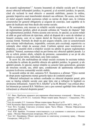 23 
de această reglementare”.1 Aceasta înseamnă că relaţiile sociale pot fi numai atunci obiectul influenţării juridice, în general, şi al ocrotirii juridice, în special, când ele reclamă în mod obiectiv o anumită stabilitate, punere în ordine, garanţie împotriva unei transformări aleatorii sau arbitrare. De aceea, este firesc că statul asigură imediat asemenea relaţii cu norme de drept care, în virtutea caracterului lor general obligatoriu şi asigurat de coerciţie, sunt capabile să le apere de încălcare mai bine decât alte norme sociale. 
De asemenea, este necesar ca relaţiile sociale respective să fie susceptibile de reglementare juridică, adică să posede calitatea de “reacţie de răspuns” faţă de reglementarea juridică. Pentru aceasta este nevoie, în special, ca aceste relaţii să aibă un grad suficient de tipicitate, adică să dispună de o serie de trăsături şi însuşiri comune, care să se repete destul de frecvent aproximativ în una şi aceeaşi formă. Normele de drept nu pot asigura relaţiile, care se caracterizează prin valenţe individualizate, irepetabile, concrete prin excelenţă, nepotrivite cu valenţele altor relaţii de aceeaşi clasă. Conform opiniei unor teoreticieni ai dreptului, o anumită sferă a relaţiilor sociale nu admite în genere reglementare juridică.2 Natural, asemenea relaţii nu pot forma nici obiectul apărării penale. La ele se referă, printre altele, relaţiile de prietenie, camaraderie şi un şir de alte relaţii cu caracter intim, individual, unic între oameni. 
În acest fel, din multitudinea de relaţii sociale existente în societate trebuie să selectăm în calitate de posibile obiecte ale apărării juridice, în general, şi ale apărării penale, în special, numai relaţiile cu caracter tipic-generalizat, generate de structura socială, sau, altfel spus, condiţionate de apartenenţa subiectelor acestora la diverse comunităţi sociale stabile. 
În această ordine de idei, autoarea N.F. Kuzneţova a afirmat: “Orice normă de drept poate reglementa numai genurile tipice de conduită umană”.3 
Obiectul infracţiunii nu trebuie confundat cu obiectul dreptului penal, prin care se înţeleg relaţiile sociale care apar între stat şi infractor în legătură cu săvârşirea infracţiunii. Autorii M.A. Ghelfer4 şi Ia.M. Brainin5 l-au criticat abso- lut întemeiat pe autorul B.S. Nikiforov care a pus semnul egalităţii între obiectul infracţiunii şi obiectul dreptului penal.6 
1 Л.С. Явич. Проблемы правового регулирования общественных отношений. - Москва: Гос- юриздат, 1961, p.18-19; С.С. Алексеев. Общая теория права. Выпуск I. - Свердловск, 1963, p.52-55. 
2 Vezi, de exemplu: С.С. Алексеев. Общая теория права. Выпуск I, p.55. 
3 Н.Ф. Кузнецова. Преступление и преступность. - Москва: Издательство МГУ, 1969, p.73. 
4 Vezi: М.А. Гельфер. Советское уголовное право. Часть Общая. - Москва: Юридическая литература, 1964, p.30. 
5 Vezi: Я.М. Брайнин. Уголовная ответственность и ее основание в советском уголовном праве. - Москва: Юридическая литература, 1963, p.162-163. 
6 Vezi: Б.С. Никифоров. Объект преступления по советскому уголовному праву. - Москва: Госюриздат, 1960, p.25-33.  
