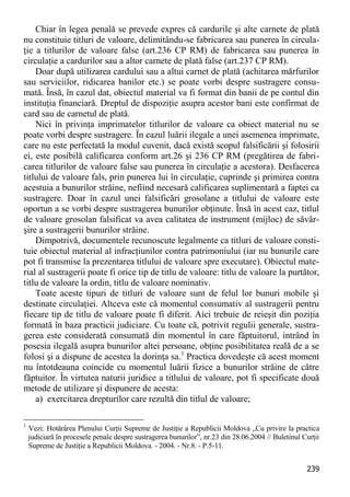 239 
Chiar în legea penală se prevede expres că cardurile şi alte carnete de plată nu constituie titluri de valoare, delimitându-se fabricarea sau punerea în circula- ţie a titlurilor de valoare false (art.236 CP RM) de fabricarea sau punerea în circulaţie a cardurilor sau a altor carnete de plată false (art.237 CP RM). 
Doar după utilizarea cardului sau a altui carnet de plată (achitarea mărfurilor sau serviciilor, ridicarea banilor etc.) se poate vorbi despre sustragere consu- mată. Însă, în cazul dat, obiectul material va fi format din banii de pe contul din instituţia financiară. Dreptul de dispoziţie asupra acestor bani este confirmat de card sau de carnetul de plată. 
Nici în privinţa imprimatelor titlurilor de valoare ca obiect material nu se poate vorbi despre sustragere. În cazul luării ilegale a unei asemenea imprimate, care nu este perfectată la modul cuvenit, dacă există scopul falsificării şi folosirii ei, este posibilă calificarea conform art.26 şi 236 CP RM (pregătirea de fabri- carea titlurilor de valoare false sau punerea în circulaţie a acestora). Desfacerea titlului de valoare fals, prin punerea lui în circulaţie, cuprinde şi primirea contra acestuia a bunurilor străine, nefiind necesară calificarea suplimentară a faptei ca sustragere. Doar în cazul unei falsificări grosolane a titlului de valoare este oportun a se vorbi despre sustragerea bunurilor obţinute. Însă în acest caz, titlul de valoare grosolan falsificat va avea calitatea de instrument (mijloc) de săvâr- şire a sustragerii bunurilor străine. 
Dimpotrivă, documentele recunoscute legalmente ca titluri de valoare consti- tuie obiectul material al infracţiunilor contra patrimoniului (iar nu bunurile care pot fi transmise la prezentarea titlului de valoare spre executare). Obiectul mate- rial al sustragerii poate fi orice tip de titlu de valoare: titlu de valoare la purtător, titlu de valoare la ordin, titlu de valoare nominativ. 
Toate aceste tipuri de titluri de valoare sunt de felul lor bunuri mobile şi destinate circulaţiei. Altceva este că momentul consumativ al sustragerii pentru fiecare tip de titlu de valoare poate fi diferit. Aici trebuie de reieşit din poziţia formată în baza practicii judiciare. Cu toate că, potrivit regulii generale, sustra- gerea este considerată consumată din momentul în care făptuitorul, intrând în posesia ilegală asupra bunurilor altei persoane, obţine posibilitatea reală de a se folosi şi a dispune de acestea la dorinţa sa.1 Practica dovedeşte că acest moment nu întotdeauna coincide cu momentul luării fizice a bunurilor străine de către făptuitor. În virtutea naturii juridice a titlului de valoare, pot fi specificate două metode de utilizare şi dispunere de acesta: 
a) exercitarea drepturilor care rezultă din titlul de valoare; 
1 Vezi: Hotărârea Plenului Curţii Supreme de Justiţie a Republicii Moldova „Cu privire la practica judiciară în procesele penale despre sustragerea bunurilor”, nr.23 din 28.06.2004 // Buletinul Curţii Supreme de Justiţie a Republicii Moldova. - 2004. - Nr.8. - P.5-11.  