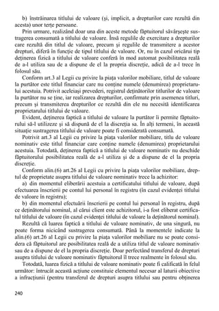 240 
b) înstrăinarea titlului de valoare (şi, implicit, a drepturilor care rezultă din acesta) unor terţe persoane. 
Prin urmare, realizând doar una din aceste metode făptuitorul săvârşeşte sus- tragerea consumată a titlului de valoare. Însă regulile de exercitare a drepturilor care rezultă din titlul de valoare, precum şi regulile de transmitere a acestor drepturi, diferă în funcţie de tipul titlului de valoare. Or, nu în cazul oricărui tip deţinerea fizică a titlului de valoare conferă în mod automat posibilitatea reală de a-l utiliza sau de a dispune de el la propria discreţie, adică de a-l trece în folosul său. 
Conform art.3 al Legii cu privire la piaţa valorilor mobiliare, titlul de valoare la purtător este titlul financiar care nu conţine numele (denumirea) proprietaru- lui acestuia. Potrivit aceleiaşi prevederi, registrul deţinătorilor titlurilor de valoare la purtător nu se ţine, iar realizarea drepturilor, confirmate prin asemenea titluri, precum şi transmiterea drepturilor ce rezultă din ele nu necesită identificarea proprietarului titlului de valoare. 
Evident, deţinerea faptică a titlului de valoare la purtător îi permite făptuito- rului să-l utilizeze şi să dispună de el la discreţia sa. În alţi termeni, în această situaţie sustragerea titlului de valoare poate fi considerată consumată. 
Potrivit art.3 al Legii cu privire la piaţa valorilor mobiliare, titlu de valoare nominativ este titlul financiar care conţine numele (denumirea) proprietarului acestuia. Totodată, deţinerea faptică a titlului de valoare nominativ nu deschide făptuitorului posibilitatea reală de a-l utiliza şi de a dispune de el la propria discreţie. 
Conform alin.(6) art.26 al Legii cu privire la piaţa valorilor mobiliare, drep- tul de proprietate asupra titlului de valoare nominativ trece la achizitor: 
a) din momentul eliberării acestuia a certificatului titlului de valoare, după efectuarea înscrierii pe contul lui personal în registru (în cazul evidenţei titlului de valoare în registru); 
b) din momentul efectuării înscrierii pe contul lui personal în registru, după ce deţinătorului nominal, al cărui client este achizitorul, i-a fost eliberat certifica- tul titlului de valoare (în cazul evidenţei titlului de valoare la deţinătorul nominal). 
Rezultă că luarea faptică a titlului de valoare nominativ, de una singură, nu poate forma nicicând sustragerea consumată. Până la momentele indicate la alin.(6) art.26 al Legii cu privire la piaţa valorilor mobiliare nu se poate consi- dera că făptuitorul are posibilitatea reală de a utiliza titlul de valoare nominativ sau de a dispune de el la propria discreţie. Doar perfectând transferul de drepturi asupra titlului de valoare nominativ făptuitorul îl trece realmente în folosul său. 
Totodată, luarea fizică a titlului de valoare nominativ poate fi calificată în felul următor: întrucât această acţiune constituie elementul necesar al laturii obiective a infracţiunii (pentru transferul de drepturi asupra titlului sau pentru obţinerea  