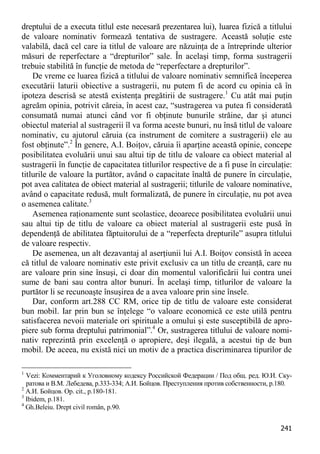 241 
dreptului de a executa titlul este necesară prezentarea lui), luarea fizică a titlului de valoare nominativ formează tentativa de sustragere. Această soluţie este valabilă, dacă cel care ia titlul de valoare are năzuinţa de a întreprinde ulterior măsuri de reperfectare a “drepturilor” sale. În acelaşi timp, forma sustragerii trebuie stabilită în funcţie de metoda de “reperfectare a drepturilor”. 
De vreme ce luarea fizică a titlului de valoare nominativ semnifică începerea executării laturii obiective a sustragerii, nu putem fi de acord cu opinia că în ipoteza descrisă se atestă existenţa pregătirii de sustragere.1 Cu atât mai puţin agreăm opinia, potrivit căreia, în acest caz, “sustragerea va putea fi considerată consumată numai atunci când vor fi obţinute bunurile străine, dar şi atunci obiectul material al sustragerii îl va forma aceste bunuri, nu însă titlul de valoare nominativ, cu ajutorul căruia (ca instrument de comitere a sustragerii) ele au fost obţinute”.2 În genere, A.I. Boiţov, căruia îi aparţine această opinie, concepe posibilitatea evoluării unui sau altui tip de titlu de valoare ca obiect material al sustragerii în funcţie de capacitatea titlurilor respective de a fi puse în circulaţie: titlurile de valoare la purtător, având o capacitate înaltă de punere în circulaţie, pot avea calitatea de obiect material al sustragerii; titlurile de valoare nominative, având o capacitate redusă, mult formalizată, de punere în circulaţie, nu pot avea o asemenea calitate.3 
Asemenea raţionamente sunt scolastice, deoarece posibilitatea evoluării unui sau altui tip de titlu de valoare ca obiect material al sustragerii este pusă în dependenţă de abilitatea făptuitorului de a “reperfecta drepturile” asupra titlului de valoare respectiv. 
De asemenea, un alt dezavantaj al aserţiunii lui A.I. Boiţov consistă în aceea că titlul de valoare nominativ este privit exclusiv ca un titlu de creanţă, care nu are valoare prin sine însuşi, ci doar din momentul valorificării lui contra unei sume de bani sau contra altor bunuri. În acelaşi timp, titlurilor de valoare la purtător li se recunoaşte însuşirea de a avea valoare prin sine însele. 
Dar, conform art.288 CC RM, orice tip de titlu de valoare este considerat bun mobil. Iar prin bun se înţelege “o valoare economică ce este utilă pentru satisfacerea nevoii materiale ori spirituale a omului şi este susceptibilă de apro- piere sub forma dreptului patrimonial”.4 Or, sustragerea titlului de valoare nomi- nativ reprezintă prin excelenţă o apropiere, deşi ilegală, a acestui tip de bun mobil. De aceea, nu există nici un motiv de a practica discriminarea tipurilor de 
1 Vezi: Комментарий к Уголовному кодексу Российской Федерации / Под общ. ред. Ю.И. Ску- ратова и В.М. Лебедева, р.333-334; А.И. Бойцов. Преступления против собственности, р.180. 
2 А.И. Бойцов. Op. cit., р.180-181. 
3 Ibidem, р.181. 
4 Gh.Beleiu. Drept civil român, p.90.  