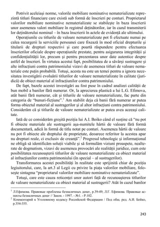 243 
Potrivit aceleiaşi norme, valorile mobiliare nominative nematerializate repre- zintă titluri financiare care există sub formă de înscrieri pe conturi. Proprietarul valorilor mobiliare nominative nematerializate se stabileşte în baza înscrierii unor asemenea valori mobiliare în registrul deţinătorilor, iar în cazul transmiterii lor deţinătorului nominal – în baza înscrierii în actele de evidenţă ale ultimului. 
Operaţiunile cu titlurile de valoare nematerializate pot fi efectuate numai pe calea recurgerii la serviciile persoanei care fixează în mod oficial drepturile şi titularii de drepturi respectivi şi care poartă răspundere pentru efectuarea înscrierilor oficiale despre operaţiunile prestate, pentru asigurarea integrităţii şi confidenţialităţii lor, precum şi pentru prezentarea unor date autentice despre astfel de înscrieri. În virtutea acestui fapt, posibilitatea de a săvârşi sustragere şi alte infracţiuni contra patrimoniului vizavi de asemenea titluri de valoare nema- teriale este puţin probabilă. Totuşi, acesta nu este un temei pentru a ignora nece- sitatea investigării evoluării titlurilor de valoare nematerializate în calitate (juri- dică) de obiect material al infracţiunilor contra patrimoniului. 
De fapt, bazele acestei investigări au fost puse în cadrul analizei calităţii de bun mobil a banilor fără numerar. Or, la aprecierea plastică a lui L.G. Efimova, atât banii fără numerar, cât şi titlurile de valoare nematerializate, fac parte din categoria de “bunuri-ficţiune”.1 Am stabilit deja că banii fără numerar ar putea forma obiectul material al sustragerilor şi al altor infracţiuni contra patrimoniului. Considerăm că şi titlurile de valoare nematerializate ar putea avea aceeaşi cali- tate. 
Iată de ce considerăm greşită poziţia lui A.I. Boiko când el susţine că “nu pot fi obiecte materiale ale sustragerii aşa-numitele hârtii de valoare fără formă documentară, adică în formă de titlu notat pe conturi. Asemenea hârtii de valoare nu pot fi obiecte ale dreptului de proprietate, deoarece referitor la acestea apar nu drepturi reale, ci exclusiv de creanţă”.2 Progresul tehnologic şi informaţional ne obligă să identificăm soluţii viabile şi să formulăm viziuni proaspete, nealte- rate de dogmatism, vizavi de asemenea provocări ale realităţii juridice, cum este posibilitatea recunoaşterii titlurilor de valoare nematerializate ca obiect material al infracţiunilor contra patrimoniului (în special – al sustragerilor). 
Transformarea acestei posibilităţi în realitate este sprijinită chiar de poziţia legiuitorului, care, la art.3 al Legii cu privire la piaţa valorilor mobiliare, folo- seşte sintagma “proprietarul valorilor mobiliare nominative nematerializate”. 
Totuşi, care este cauza reticenţei unor autori faţă de recunoaşterea titlurilor de valoare nematerializate ca obiect material al sustragerii? Atât în cazul banilor 
1 Л.Ефимова. Правовые проблемы безналичных денег, p.39-49; Л.Г. Ефимова. Правовые ас- пекты безналичных денег // Закон. - 1997. - №1. - P.102. 
2 Комментарий к Уголовному кодексу Российской Федерации / Под общ. ред. А.И. Бойко, p.354-355.  