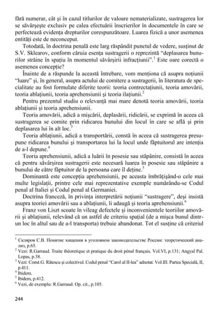 244 
fără numerar, cât şi în cazul titlurilor de valoare nematerializate, sustragerea lor se săvârşeşte exclusiv pe calea efectuării înscrierilor în documentele în care se perfectează evidenţa drepturilor corespunzătoare. Luarea fizică a unor asemenea entităţi este de neconceput. 
Totodată, în doctrina penală este larg răspândit punctul de vedere, susţinut de S.V. Sklearov, conform căruia esenţa sustragerii o reprezintă “deplasarea bunu- rilor străine în spaţiu în momentul săvârşirii infracţiunii”.1 Este oare corectă o asemenea concepţie? 
Înainte de a răspunde la această întrebare, vom menţiona că asupra noţiunii “luare” şi, în general, asupra actului de comitere a sustragerii, în literatura de spe- cialitate au fost formulate diferite teorii: teoria contrectaţiunii, teoria amovării, teoria ablaţiunii, teoria aprehensiunii şi teoria ilaţiunii.2 
Pentru prezentul studiu o relevanţă mai mare denotă teoria amovării, teoria ablaţiunii şi teoria aprehensiunii. 
Teoria amovării, adică a mişcării, deplasării, ridicării, se exprimă în aceea că sustragerea se comite prin ridicarea bunului din locul în care se află şi prin deplasarea lui în alt loc.3 
Teoria ablaţiunii, adică a transportării, constă în aceea că sustragerea presu- pune ridicarea bunului şi transportarea lui la locul unde făptuitorul are intenţia de a-l depune.4 
Teoria aprehensiunii, adică a luării în posesie sau stăpânire, consistă în aceea că pentru săvârşirea sustragerii este necesară luarea în posesie sau stăpânire a bunului de către făptuitor de la persoana care îl deţine.5 
Dominantă este concepţia aprehensiunii, pe aceasta îmbrăţişând-o cele mai multe legislaţii, printre cele mai reprezentative exemple numărându-se Codul penal al Italiei şi Codul penal al Germaniei. 
Doctrina franceză, în privinţa interpretării noţiunii “sustragere”, deşi insistă asupra teoriei amovării sau a ablaţiunii, îi adaugă şi teoria aprehensiunii.6 
Franz von Liszt scoate în vileag defectele şi inconvenientele teoriilor amovă- rii şi ablaţiunii, relevând că un astfel de criteriu spaţial (de a mişca bunul dintr- un loc în altul sau de a-l transporta) trebuie abandonat. Tot el susţine că criteriul 
1 Скляров С.В. Понятие хищения в уголовном законодательстве России: теоретический ана- лиз, p.65. 
2 Vezi: R.Garraud. Traite théoretique et pratique du droit pénal français. Vol.VI, p.131; Angyal Pal. Lopas, p.38. 
3 Vezi: Const.G. Rătescu şi colectivul. Codul penal “Carol al II-lea” adnotat. Vol.III. Partea Specială, II, p.411. 
4 Ibidem. 
5 Ibidem, p.412. 
6 Vezi, de exemplu: R.Garraud. Op. cit., p.105.  