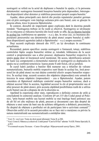 245 
sustragerii se referă nu la actul de deplasare a bunului în spaţiu, ci la persoana detentorului: sustragerea înseamnă însuşirea bunului prin deposedare, întrerupe- rea dispoziţiunii altui detentor şi stabilirea posesiunii proprii asupra bunului.1 
Aşadar, ideea principală care derivă din poziţia reputatului penalist german este că prin sustragere vom înţelege acţiunea prin care bunul, care se găseşte în posesia altuia, trece în posesia făptuitorului. 
În context, deosebit de importantă apare explicaţia dată în doctrina penală română: “Sustragerea trebuie să fie reală şi efectivă. Sustragerea se săvârşeşte fie cu mişcarea şi ridicarea lucrului din locul unde se află, fie cu lăsarea lucrului în acelaşi loc (sublinierea ne aparţine – n.a.), dar, în orice caz, cu încetarea dis- poziţiunii posesorului sau detentorului de până atunci asupra bunului şi stabi- lirea dispoziţiunii agentului (adică a făptuitorului – n.a.) asupra acestuia.”2 
Deşi această explicaţie datează din 1937, ea îşi dovedeşte în continuare actualitatea. 
Rezumând, putem specifica: esenţa sustragerii o formează, totuşi, stabilirea controlului faptic asupra bunurilor străine şi, totodată, înlăturarea de la acest control a proprietarului sau a altui posesor; deplasarea bunurilor respective în spaţiu poate doar să însoţească actul menţionat. De aceea, identificarea acţiunii de luare (ca componentă a elementului material al sustragerii) cu deplasarea în spaţiu nu-şi confirmă temeinicia: luarea poate fi atât fizică, cât şi juridică. 
În cazul luării juridice a banilor fără numerar sau a titlurilor de valoare nematerializate, bunurile mobile respective sunt lăsate în acelaşi loc, însă pose- sorul lor de până atunci nu mai deţine controlul efectiv asupra bunurilor respec- tive. În acelaşi timp, această scoatere din stăpânire (deposedare) este urmată de trecerea în noua stăpânire (imposedare) – cea a făptuitorului. Aşadar, putem considera că făptuitorul stabileşte controlul asupra bunurilor sustrase, dacă a obţinut accesul liber la acestea, îngrădind accesul la ele al proprietarului sau al altui posesor de până atunci, prin aceasta căpătând posibilitatea reală de a utiliza acele bunuri sau de a dispune de ele la discreţia sa. 
Apelând la experienţa altor state, reproducem o definiţie extrem de utilă şi concludentă în contextul analizat. Conform §9 art.115 din Codul penal al Polo- niei, “prin bunuri mobile sau lucruri mobile se mai înţelege banii polonezi sau de alt fel ori alte mijloace de plată, precum şi documente care dau dreptul de obţinere a unei sume de bani sau de achitare obligatorie a dobânzii, procentelor, fie dreptul de obţinere a profitului ori de participare într-o activitate comună”.3 Observăm astfel că în această prevedere nu se face nici o menţiune cu privire la natura materializată sau nematerializată a entităţilor date. 
1 Vezi: Fr. von Liszt. Traite de droit penal allemand, Tome II, p.200. 
2 Vezi: Const.G. Rătescu şi colectivul. Codul penal “Carol al II-lea” adnotat. Vol.III. Partea Specială, II, p.412. 
3 Уголовный кодекс Польши. - Санкт-Петербург: Юридический центр Пресс, 2001.  