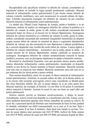 246 
Recapitulând cele specificate referitor la titlurile de valoare, considerăm că legiuitorul trebuie să includă în legea penală următoarele explicaţii: obiectul material al infracţiunilor contra patrimoniului îl pot forma numai titlurile de valoare (valorile mobiliare), care sunt recunoscute în această calitate de legis- laţie. Celelalte documente (surogate ale titlurilor de valoare) nu pot constitui obiectul material al infracţiunilor contra patrimoniului. 
La rândul său, Plenul Curţii Supreme de Justiţie, printr-o hotărâre a sa de îndrumare, trebuie să explice că sustragerea titlurilor de valoare la purtător şi a titlurilor de valoare la ordin, girate în alb, trebuie considerată consumată din momentul luării lor fizice şi al trecerii lor în folosul făptuitorului. Sustragerea titlurilor de valoare nominative şi a titlurilor de valoare la ordin, girate la ordin, trebuie considerată consumată din momentul înregistrării transferului de drepturi asupra acestor titluri de valoare în sistemul de ţinere a registrului deţinătorilor titlurilor de valoare sau din momentul în care făptuitorul a obţinut posibilitatea de a exercita drepturile care rezultă din acele titluri de valoare. Luarea faptică a titlurilor de valoare materializate – nominative sau la ordin, girate la ordin – în scopul trecerii lor în folosul făptuitorului, trebuie calificată ca tentativă de sustragere. Sustragerea titlurilor de valoare nematerializate consistă în luarea juridică a acestora, care nu presupune deplasarea în spaţiu a bunurilor sustrase. 
Revenind la clasificările bunurilor, care pot prezenta interes pentru proble- matica obiectului infracţiunilor contra patrimoniului, menţionăm că bunurile mobile se pot diviza în: bunuri animate şi bunuri neanimate. Bunurile animate sunt cele care se mişcă de sine stătător. Bunurile neanimate sunt cele care nu se pot strămuta din loc decât printr-o putere străină. 
Deşi animat (însufleţit), omul viu nu poate fi obiect material al infracţiunilor contra patrimoniului. Amintim, în această ordine de idei, că în Roma antică, ca şi în oricare altă societate sclavagistă, sclavii erau consideraţi ca făcând parte din clasa bunurilor mobile. De aici se poate deduce că şi un sclav putea face obiectul material, de exemplu, al furtului. Un om liber la fel putea fi considerat obiect material al furtului. Aceasta în cazul în care era furat un copil aflat sub putere părintească. 
Sclavia clasică, privită ca fenomen social-economic, a rămas în trecut. Actualmente, sclavia există mai degrabă ca o manifestare atavistă. Totuşi, socie- tatea modernă determină apariţia unor forme camuflate de comerţ cu sclavii. În acest fel, o persoană lipsită de libertate este transformată de facto în bun, putând fi vândută, schimbată sau altfel tranzacţionată, ca şi cum ar fi un bun. Însă o persoană nu poate fi un bun al nimănui, chiar dacă este tratată ca un bun. Toc- mai de aceea răpirea unei persoane (art.164 CP RM), traficul de fiinţe umane (art.165 CP RM), traficul de copii (art.206 CP RM), privaţiunea ilegală de liber-  