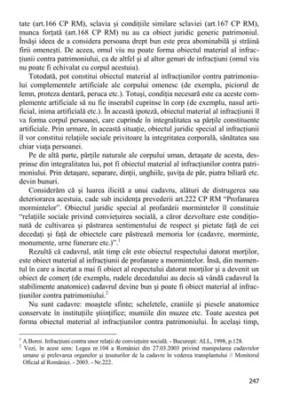 247 
tate (art.166 CP RM), sclavia şi condiţiile similare sclaviei (art.167 CP RM), munca forţată (art.168 CP RM) nu au ca obiect juridic generic patrimoniul. Însăşi ideea de a considera persoana drept bun este prea abominabilă şi străină firii omeneşti. De aceea, omul viu nu poate forma obiectul material al infrac- ţiunii contra patrimoniului, ca de altfel şi al altor genuri de infracţiuni (omul viu nu poate fi echivalat cu corpul acestuia). 
Totodată, pot constitui obiectul material al infracţiunilor contra patrimoniu- lui complementele artificiale ale corpului omenesc (de exemplu, piciorul de lemn, proteza dentară, peruca etc.). Totuşi, condiţia necesară este ca aceste com- plemente artificiale să nu fie inserabil cuprinse în corp (de exemplu, nasul arti- ficial, inima artificială etc.). În această ipoteză, obiectul material al infracţiunii îl va forma corpul persoanei, care cuprinde în integralitatea sa părţile constituente artificiale. Prin urmare, în această situaţie, obiectul juridic special al infracţiunii îl vor constitui relaţiile sociale privitoare la integritatea corporală, sănătatea sau chiar viaţa persoanei. 
Pe de altă parte, părţile naturale ale corpului uman, detaşate de acesta, des- prinse din integralitatea lui, pot fi obiectul material al infracţiunilor contra patri- moniului. Prin detaşare, separare, dinţii, unghiile, şuviţa de păr, piatra biliară etc. devin bunuri. 
Considerăm că şi luarea ilicită a unui cadavru, alături de distrugerea sau deteriorarea acestuia, cade sub incidenţa prevederii art.222 CP RM “Profanarea mormintelor”. Obiectul juridic special al profanării mormintelor îl constituie “relaţiile sociale privind convieţuirea socială, a căror dezvoltare este condiţio- nată de cultivarea şi păstrarea sentimentului de respect şi pietate faţă de cei decedaţi şi faţă de obiectele care păstrează memoria lor (cadavre, morminte, monumente, urne funerare etc.)”.1 
Rezultă că cadavrul, atât timp cât este obiectul respectului datorat morţilor, este obiect material al infracţiunii de profanare a mormintelor. Însă, din momen- tul în care a încetat a mai fi obiect al respectului datorat morţilor şi a devenit un obiect de comerţ (de exemplu, rudele decedatului au decis să vândă cadavrul la stabilimente anatomice) cadavrul devine bun şi poate fi obiect material al infrac- ţiunilor contra patrimoniului.2 
Nu sunt cadavre: moaştele sfinte; scheletele, craniile şi piesele anatomice conservate în instituţiile ştiinţifice; mumiile din muzee etc. Toate acestea pot forma obiectul material al infracţiunilor contra patrimoniului. În acelaşi timp, 
1 A.Boroi. Infracţiuni contra unor relaţii de convieţuire socială. - Bucureşti: ALL, 1998, p.128. 
2 Vezi, în acest sens: Legea nr.104 a României din 27.03.2003 privind manipularea cadavrelor umane şi prelevarea organelor şi ţesuturilor de la cadavre în vederea transplantului // Monitorul Oficial al României. - 2003. - Nr.222.  