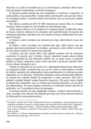 248 
obiectele ce se află în mormânt sau pe el, fiind însuşite, constituie obiect mate- rial al profanării mormintelor, nu însă al sustragerii.1 
În doctrina penală română mai este menţionată o clasificare a bunurilor: în comerciabile şi necomerciabile. Comerciabile sunt bunurile care pot face obiec- tul circulaţiei juridice. Necomerciabile sunt bunurile care nu au această condiţie sau calitate.2 
Într-adevăr, conform art.286 CC RM, bunurile pot circula liber, cu excepţia cazurilor când circulaţia lor este limitată sau interzisă prin lege. 
Astfel, putem observa că, în dreptul civil, regimul juridic al diferitelor tipuri de bunuri, inclusiv ordinea lor de circulaţie, este mult diferenţiat. În special, din conţinutul dispoziţiei reproduse mai sus rezultă existenţa următoarelor trei cate- gorii de bunuri: 
a) bunuri a căror circulaţie este interzisă prin lege, adică bunuri scoase din circulaţie; 
b) bunuri a căror circulaţie este limitată prin lege, adică bunuri care pot aparţine doar unor participanţi la circulaţie, sau bunuri a căror aflare în circula- ţie este admisă numai cu o permisiune specială; 
c) bunuri care pot circula liber; însă regimul acestora este de asemenea neuniform. În special, pot fi distinse: bunuri, drepturile asupra cărora trebuie supuse înregistrării de stat (bunurile imobile, iar, în unele cazuri, şi bunurile mobile) şi bunuri, drepturile asupra cărora necesită o perfectare specială (titlu- rile de valoare nominative etc.). 
Trebuie de specificat că nu există nici o dependenţă directă între diferenţie- rea regimului juridic, conturată mai sus, pe de o parte, şi determinarea cercului de obiecte materiale ale infracţiunilor contra patrimoniului şi calificarea acestor infracţiuni, pe de altă parte. Săvârşind infracţiuni contra patrimoniului făptuito- rii încalcă (nu vatămă) dreptul de proprietate al altor persoane, fără însă a dobândi vreodată drepturi asupra bunurilor respective. De aceea, luarea ilegală în folosul său a bunurilor, care, în virtutea prevederilor legislative, nu pot apar- ţine făptuitorului, fie luarea ilegală a bunurilor cu încălcarea ordinii speciale de perfectare, vor fi considerate cazuri de sustragere. 
În doctrina penală este larg răspândită viziunea, conform căreia bunurile, a căror circulaţie este interzisă sau limitată prin lege, pot forma obiectul material al infracţiunilor contra patrimoniului.3 
1 În contrast, conform art.373 din Codul penal al Greciei, este pedepsit ca autor al furtului cel care, violând un mormânt în scopul de a obţine pentru sine sau pentru altul un profit ilicit, îl prădează. - Vezi: Уголовный кодекс Греции. - Санкт-Петербург: Юридический центр Пресс, 2002. 
2 Vezi: Const. G. Rătescu şi colectivul. Codul penal “Carol al II-lea” adnotat. Vol.III. Partea Spe- cială, II, p.402. 
3 Vezi: Ibidem; Г.А. Кригер. Квалификация хищений социалистического имущества. - Москва: Юридическая литература, 1974, p.56-57.  