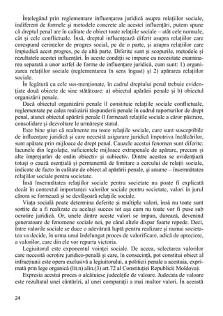 24 
Înţelegând prin reglementare influenţarea juridică asupra relaţiilor sociale, indiferent de formele şi metodele concrete ale acestei influenţări, putem spune că dreptul penal are în calitate de obiect toate relaţiile sociale – atât cele normale, cât şi cele conflictuale. Însă, dreptul influenţează diferit asupra relaţiilor care corespund cerinţelor de progres social, pe de o parte, şi asupra relaţiilor care împiedică acest progres, pe de altă parte. Diferite sunt şi scopurile, metodele şi rezultatele acestei influenţări. În aceste condiţii se impune cu necesitate examina- rea separată a unor astfel de forme de influenţare juridică, cum sunt: 1) organi- zarea relaţiilor sociale (reglementarea în sens îngust) şi 2) apărarea relaţiilor sociale. 
În legătură cu cele sus-menţionate, în cadrul dreptului penal trebuie eviden- ţiate două obiecte de sine stătătoare: a) obiectul apărării penale şi b) obiectul organizării penale. 
Dacă obiectul organizării penale îl constituie relaţiile sociale conflictuale, reglementate pe calea realizării răspunderii penale în cadrul raporturilor de drept penal, atunci obiectul apărării penale îl formează relaţiile sociale a căror păstrare, consolidare şi dezvoltare le urmăreşte statul. 
Este bine ştiut că realmente nu toate relaţiile sociale, care sunt susceptibile de influenţare juridică şi care necesită asigurare juridică împotriva încălcărilor, sunt apărate prin mijloace de drept penal. Cauzele acestui fenomen sunt diferite: lacunele din legislaţie, suficientele mijloace extrapenale de apărare, precum şi alte împrejurări de ordin obiectiv şi subiectiv. Dintre acestea se evidenţiază totuşi o cauză esenţială şi permanentă de limitare a cercului de relaţii sociale, indicate de facto în calitate de obiect al apărării penale, şi anume – însemnătatea relaţiilor sociale pentru societate. 
Însă însemnătatea relaţiilor sociale pentru societate nu poate fi explicată decât în contextul importanţei valorilor sociale pentru societate, valori în jurul cărora se formează şi se desfăşoară relaţiile sociale. 
Viaţa socială poate determina deferite şi multiple valori, însă nu toate sunt sortite de a fi realizate cu acelaşi succes tot aşa cum nu toate vor fi puse sub ocrotire juridică. Or, unele dintre aceste valori se impun, durează, devenind generatoare de fenomene sociale noi, pe când altele dispar foarte repede. Deci, între valorile sociale se duce o adevărată luptă pentru realizare şi numai societa- tea va decide, în urma unui îndelungat proces de valorificare, adică de apreciere, a valorilor, care din ele vor repurta victoria. 
Legiuitorul este exponentul voinţei sociale. De aceea, selectarea valorilor care necesită ocrotire juridico-penală şi care, în consecinţă, pot constitui obiect al infracţiunii este opera exclusivă a legiuitorului, a politicii penale a acestuia, expri- mată prin lege organică (lit.n) alin.(3) art.72 al Constituţiei Republicii Moldova). 
Expresia acestui proces o alcătuiesc judecăţile de valoare. Judecata de valoare este rezultatul unei cântăriri, al unei comparaţii a mai multor valori. În această  