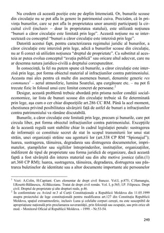 249 
Nu credem că această poziţie este pe deplin întemeiată. Or, bunurile scoase din circulaţie nu se pot afla în genere în patrimoniul cuiva. Precizăm, că în pri- vinţa bunurilor, care se pot afla în proprietatea unor anumiţi participanţi la cir- cuitul civil (inclusiv – doar în proprietatea statului), este utilizată noţiunea “bunuri a căror circulaţie este limitată prin lege”. Această noţiune nu se inter- sectează cu conceptul “bunuri a căror circulaţie este interzisă prin lege”. 
Datorită acestui fapt, pentru caracterizarea regimului juridic al bunurilor, a căror circulaţie este interzisă prin lege, adică a bunurilor scoase din circulaţie, nu ar fi corect să utilizăm noţiunea “dreptul de proprietate”. Ca substitut al aces- teia ar putea evolua conceptul “avuţia publică” sau oricare altul adecvat, care nu ar desemna natura juridico-civilă a dreptului corespunzător. 
În consecinţă, la fel nu putem spune că bunurile, a căror circulaţie este inter- zisă prin lege, pot forma obiectul material al infracţiunilor contra patrimoniului. Aceasta mai ales pentru că multe din asemenea bunuri, denumite generic res communes1 – aerul atmosferic, lumina Soarelui, apa curgătoare etc. – nu pot fi trecute fizic în folosul unui cerc limitat concret de persoane.2 
Desigur, această problemă trebuie abordată prin prisma noilor condiţii social- economice, iar lista de bunuri scoase din circulaţie trebuie să fie determinată prin lege, aşa cum o cer chiar dispoziţiile art.286 CC RM. Până la acel moment, chestiunea privind posibilitatea săvârşirii faţă de astfel de bunuri a infracţiunilor contra patrimoniului va rămâne discutabilă. 
Bunurile, a căror circulaţie este limitată prin lege, precum şi bunurile, care pot circula liber, pot forma obiectul infracţiunilor contra patrimoniului. Excepţiile de la această regulă sunt stabilite chiar în cadrul legislaţiei penale: sustragerea de informaţii ce constituie secret de stat în scopul transmiterii lor unui stat străin, unei organizaţii străine sau agenturii lor (art.338 CP RM “Spionajul”); luarea, sustragerea, tăinuirea, degradarea sau distrugerea documentelor, impri- matelor, ştampilelor sau sigiliilor întreprinderilor, instituţiilor, organizaţiilor, indiferent de tipul de proprietate sau forma juridică de organizare, dacă această faptă a fost săvârşită din interes material sau din alte motive josnice (alin.(1) art.360 CP RM); luarea, sustragerea, tăinuirea, degradarea, distrugerea sau păs- trarea buletinelor de identitate sau a altor documente importante ale persoanelor 
1 Vezi: A.Colin, H.Capitant. Curs elementar de drept civil francez. Vol.I, p.875; C.Hamangiu, I.Rosetti-Bălănescu, Al.Băicoianu. Tratat de drept civil român. Vol. I, p.565; I.P. Filipescu. Drept civil. Dreptul de proprietate şi alte drepturi reale, p.46. 
2 În conformitate cu Avizul nr.3 al Curţii Constituţionale a Republicii Moldova din 11.05.1999 asupra proiectului de lege constituţională pentru modificarea art.127 din Constituţia Republicii Moldova, spaţiul extraatmosferic, inclusiv Luna şi celelalte corpuri cereşti, nu este susceptibil de apropriaţiune naţională prin proclamarea suveranităţii, prin folosinţă sau ocupaţie, sau prin orice alt mod. - Monitorul Oficial al Republicii Moldova. - 1999. - Nr.53-54.  