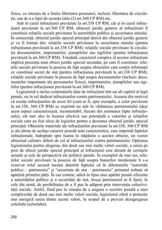 250 
fizice, cu intenţia de a limita libertatea persoanei, inclusiv libertatea de circula- ţie, sau de a o lipsi de aceasta (alin.(2) art.360 CP RM) etc. 
Atât în cazul infracţiunii prevăzute la art.338 CP RM, cât şi în cazul infrac- ţiunii prevăzute la art.360 CP RM, obiectul juridic generic al infracţiunii îl constituie relaţiile sociale privitoare la autorităţile publice şi securitatea statului. În consecinţă, obiectul juridic special principal derivă din obiectul juridic generic şi va fi format din: relaţiile sociale privitoare la securitatea statului (pentru infracţiunea prevăzută la art.338 CP RM); relaţiile sociale privitoare la circula- ţia documentelor, imprimatelor, ştampilelor sau sigiliilor (pentru infracţiunea prevăzută la art.360 CP RM). Totodată, caracterul complex al acestor infracţiuni implică prezenţa unui obiect juridic special secundar, pe care îl constituie: rela- ţiile sociale privitoare la posesia de fapt asupra obiectelor care conţin informaţii ce constituie secret de stat (pentru infracţiunea prevăzută la art.338 CP RM); relaţiile sociale privitoare la posesia de fapt asupra documentelor (inclusiv docu- mentelor importante ale persoanelor fizice), imprimatelor, ştampilelor sau sigi- liilor (pentru infracţiunea prevăzută la art.360 CP RM). 
Legiuitorul a inclus conţinuturile date de infracţiuni într-un alt capitol al legii penale, nu în cel dedicat infracţiunilor contra patrimoniului. Aceasta din motivul că esenţa infracţiunilor de acest fel (cum ar fi, spre exemplu, a celor prevăzute la art.338, 360 CP RM) se exprimă nu atât în vătămarea patrimoniului (deşi acest aspect caracterizează, incontestabil, fiecare din asemenea fapte infracţio- nale), cât mai ales în lezarea efectivă sau potenţială a valorilor şi relaţiilor sociale care au fost alese de legiuitor pentru a desemna obiectul juridic special principal. Obiectele materiale ale infracţiunilor prevăzute la art.338, 360 CP RM şi ale altora de acelaşi caracter posedă note caracteristice, care imprimă faptelor infracţionale, îndreptate spre luarea în stăpânire a acestor obiecte, un vector obiectual calitativ diferit de cel al infracţiunilor contra patrimoniului. Opţiunea legiuitorului pentru alegerea, din două sau mai multe valori sociale, a uneia pe post de obiect juridic special principal al infracţiunii este dictată de cerinţele actuale şi cele de perspectivă ale politicii penale. În exemplul de mai sus, rela- ţiilor sociale privitoare la posesia de fapt asupra bunurilor menţionate li s-a rezervat rolul secund tocmai datorită faptului că în dihotomiile “autorităţi publice – patrimoniu” şi “securitate de stat – patrimoniu” primatul trebuie să aparţină primelor părţi. În caz contrar, adică în lipsa unei apărări penale eficiente a autorităţilor publice şi a securităţii de stat, însuşi patrimoniul ar fi lipsit, în cele din urmă, de posibilitatea de a fi pus la adăpost prin intervenţia colectivi- tăţii sociale. Astfel, fiind pus în situaţia de a asigura o ocrotire penală a unei complexităţi de două sau mai multe valori sociale, legiuitorul oferă o protecţie mai energică uneia dintre aceste valori, în scopul de a preveni dezagregarea celeilalte (celorlalte).  