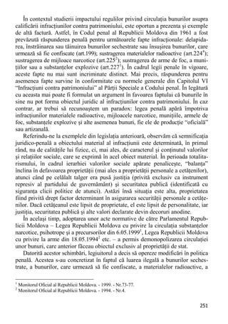 251 
În contextul studierii impactului regulilor privind circulaţia bunurilor asupra calificării infracţiunilor contra patrimoniului, este oportun a prezenta şi exemple de altă factură. Astfel, în Codul penal al Republicii Moldova din 1961 a fost prevăzută răspunderea penală pentru următoarele fapte infracţionale: delapida- rea, înstrăinarea sau tăinuirea bunurilor sechestrate sau însuşirea bunurilor, care urmează să fie confiscate (art.199); sustragerea materialelor radioactive (art.2244); sustragerea de mijloace narcotice (art.2252); sustragerea de arme de foc, a muni- ţiilor sau a substanţelor explozive (art.2271). În cadrul legii penale în vigoare, aceste fapte nu mai sunt incriminate distinct. Mai precis, răspunderea pentru asemenea fapte survine în conformitate cu normele generale din Capitolul VI “Infracţiuni contra patrimoniului” al Părţii Speciale a Codului penal. În legătură cu aceasta mai poate fi formulat un argument în favoarea faptului că bunurile în sine nu pot forma obiectul juridic al infracţiunilor contra patrimoniului. În caz contrar, ar trebui să recunoaştem un paradox: legea penală apără împotriva infracţiunilor materialele radioactive, mijloacele narcotice, muniţiile, armele de foc, substanţele explozive şi alte asemenea bunuri, fie ele de producţie “oficială” sau artizanală. 
Referindu-ne la exemplele din legislaţia anterioară, observăm că semnificaţia juridico-penală a obiectului material al infracţiunii este determinată, în primul rând, nu de calităţile lui fizice, ci, mai ales, de caracterul şi conţinutul valorilor şi relaţiilor sociale, care se exprimă în acel obiect material. În perioada totalita- rismului, în cadrul ierarhiei valorilor sociale apărate penaliceşte, “balanţa” înclina în defavoarea proprietăţii (mai ales a proprietăţii personale a cetăţenilor), atunci când pe celălalt talger era pusă justiţia (privită exclusiv ca instrument represiv al partidului de guvernământ) şi securitatea publică (identificată cu siguranţa clicii politice de atunci). Astăzi însă situaţia este alta, proprietatea fiind privită drept factor determinant în asigurarea securităţii personale a cetăţe- nilor. Dacă cetăţeanul este lipsit de proprietate, el este lipsit de personalitate, iar justiţia, securitatea publică şi alte valori declarate devin decoruri anodine. 
În acelaşi timp, adoptarea unor acte normative de către Parlamentul Repub- licii Moldova – Legea Republicii Moldova cu privire la circulaţia substanţelor narcotice, psihotrope şi a precursorilor din 6.05.19991, Legea Republicii Moldova cu privire la arme din 18.05.19942 etc. – a permis demonopolizarea circulaţiei unor bunuri, care anterior făceau obiectul exclusiv al proprietăţii de stat. 
Datorită acestor schimbări, legiuitorul a decis să opereze modificări în politica penală. Acestea s-au concretizat în faptul că luarea ilegală a bunurilor seches- trate, a bunurilor, care urmează să fie confiscate, a materialelor radioactive, a 
1 Monitorul Oficial al Republicii Moldova. - 1999. - Nr.73-77. 
2 Monitorul Oficial al Republicii Moldova. - 1994. - Nr.4.  