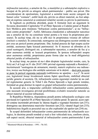 252 
mijloacelor narcotice, a armelor de foc, a muniţiilor şi a substanţelor explozive a început să fie privită ca atingere adusă patrimoniului – public sau privat. Din consideraţiuni de oportunitate, legiuitorul a asimilat toate aceste categorii de bunuri celor “comune”, astfel încât ele, privite ca obiect material, au fost adap- tate să exprime caracterul şi conţinutul relaţiilor sociale cu privire la patrimoniu. 
În legătură cu problema abordată, poate fi formulat încă un argument în favoarea desemnării Capitolului VI al Părţii Speciale a Codului penal al Repub- licii Moldova prin titulatura “Infracţiuni contra patrimoniului”, şi nu “Infrac- ţiuni contra proprietăţii”. Astfel, fabricarea clandestină a substanţelor narcotice sau a armelor de foc nu constituie temei pentru a le trece în proprietatea per- soanei. În acelaşi timp, ele nu se află nici în proprietatea vreunui alt subiect (inclusiv a statului). În consecinţă, sustragerea sau distrugerea acestor entităţi nu pot crea un pericol pentru proprietate. Dar, lezând posesia de fapt asupra acelor entităţi, asemenea fapte lezează patrimoniul. Ar fi incorect să afirmăm că în cazul sustragerii, distrugerii etc. a substanţelor narcotice, a armelor de foc şi a altor asemenea entităţi se lezează proprietatea. În ipoteza influenţării asupra unor asemenea entităţi, proprietatea poate forma (dar nu în mod obligatoriu) obiectul juridic al infracţiunilor. 
În acelaşi timp, nu putem să nu-i dăm dreptate legiuitorului român, care, la lit.k) art.3 al Legii nr.51 din 29.07.1991 privind siguranţa naţională a României1, incriminează “sustragerea de armament, muniţii, materii explozive sau radioac- tive, toxice sau biologice din unităţile autorizate să le deţină ... dacă prin aceasta se pune în pericol siguranţa naţională (sublinierea ne aparţine – n.a.)”. În acest caz, legiuitorul însuşi învederează natura faptei specificate, stabilind obiectul juridic generic al acesteia. Or, infracţiunile contra siguranţei statului îşi au cad- rul reglementar generic în Titlul I din Partea Specială a legii penale române, formând un grup distinct în raport cu grupul infracţiunilor contra patrimoniului. 
În această arie, a impactului calificării infracţiunilor contra patrimoniului, este necesară investigarea privind posibilitatea evoluării resurselor naturale ca obiect material al acestor infracţiuni. 
În Republica Moldova, răspunderea penală pentru infracţiunile ecologice este prevăzută în Capitolul IX al Părţii Speciale a Codului penal. În special, acest capi- tol conţine incriminări privitoare la: tăierea ilegală a vegetaţiei forestiere (art.231); distrugerea sau deteriorarea masivelor forestiere (art.232); vânatul ilegal (art.233); îndeletnicirea ilegală cu pescuitul sau cu alte exploatări ale apelor (art.234) etc. 
În scopul delimitării infracţiunilor contra patrimoniului de infracţiunile eco- logice, în doctrina penală română şi rusă a fost vehiculată teza, conform căreia, sub aspect social, obiectul material al infracţiunilor contra patrimoniului îl pot 
1 Monitorul Oficial al României. - 1991. - Nr.163.  
