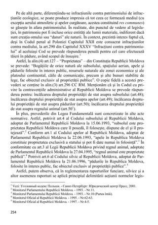 254 
Pe de altă parte, diferenţiindu-se infracţiunile contra patrimoniului de infrac- ţiunile ecologice, se poate produce impresia că tot ceea ce formează mediul (cu excepţia aerului atmosferic şi apelor curgătoare, acestea constituind res communes) se găseşte în afara patrimoniului. În realitate, din punctul de vedere al legisla- ţiei, în patrimoniu pot fi incluse orice entităţi ale lumii materiale, indiferent dacă sunt creaţia omului sau “daruri” ale naturii. În context, prezintă interes faptul că, deşi în Codul penal al Poloniei Capitolul XXII este consacrat infracţiunilor contra mediului, la art.290 din Capitolul XXXV “Infracţiuni contra patrimoniu- lui” al aceluiaşi Cod se prevede răspunderea penală pentru cel care efectuează tăieri în pădure, având scopul de însuşire.1 
Astfel, la alin.(4) art.127 – “Proprietatea” – din Constituţia Republicii Moldova se prevede: “Bogăţiile de orice natură ale subsolului, spaţiului aerian, apele şi pădurile folosite în interes public, resursele naturale ale zonei economice şi ale platoului continental, căile de comunicaţie, precum şi alte bunuri stabilite de lege, fac obiectul exclusiv al proprietăţii publice”. O copie fidelă a acestei pre- vederi se conţine în alin.(3) art.296 CC RM. Menţionăm că şi în Codul cu pri- vire la contravenţiile administrative al Republicii Moldova se prevede răspun- derea pentru: încălcarea dreptului proprietăţii de stat asupra subsolului (art.48); încălcarea dreptului proprietăţii de stat asupra apelor (art.49); încălcarea dreptu- lui proprietăţii de stat asupra pădurilor (art.50); încălcarea dreptului proprietăţii de stat asupra regnului animal (art.501). 
În plus, prevederile din Legea Fundamentală sunt concretizate în alte acte normative. Astfel, potrivit art.4 al Codului subsolului al Republicii Moldova, adoptat de Parlamentul Republicii Moldova la 15.06.1993, “subsolul este pro- prietatea Republicii Moldova care îl posedă, îl foloseşte, dispune de el şi îl pro- tejează”.2 Conform art.1 al Codului apelor al Republicii Moldova, adoptat de Parlamentul Republicii Moldova la 22.06.1993, “apele în Republica Moldova constituie proprietatea exclusivă a statului şi pot fi date numai în folosinţă”.3 În conformitate cu art.3 al Legii Republicii Moldova privind regnul animal, adoptate de Parlamentul Republicii Moldova la 27.04.1995, “regnul animal este proprietate publică”.4 Potrivit art.6 al Codului silvic al Republicii Moldova, adoptat de Par- lamentul Republicii Moldova la 21.06.1996, “pădurile în Republica Moldova, folosite în interes public, fac obiectul exclusiv al proprietăţii publice”.5 
Astfel, putem observa, că în reglementarea raporturilor funciare, silvice şi a altor asemenea raporturi se aplică principiul delimitării acţiunii normelor legis- 
1 Vezi: Уголовный кодекс Польши. - Санкт-Петербург: Юридический центр Пресс, 2001. 
2 Monitorul Parlamentului Republicii Moldova. - 1993. - Nr.11. 
3 Monitorul Parlamentului Republicii Moldova. - 1993. - Nr.10 (Partea întâi). 
4 Monitorul Oficial al Republicii Moldova. - 1995. - Nr.62-63. 
5 Monitorul Oficial al Republicii Moldova. - 1997. - Nr.4-5.  
