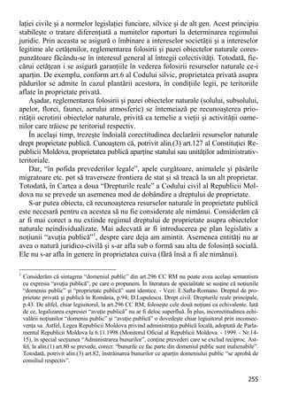 255 
laţiei civile şi a normelor legislaţiei funciare, silvice şi de alt gen. Acest principiu stabileşte o tratare diferenţiată a numitelor raporturi la determinarea regimului juridic. Prin aceasta se asigură o îmbinare a intereselor societăţii şi a intereselor legitime ale cetăţenilor, reglementarea folosirii şi pazei obiectelor naturale cores- punzătoare făcându-se în interesul general al întregii colectivităţi. Totodată, fie- cărui cetăţean i se asigură garanţiile în vederea folosirii resurselor naturale ce-i aparţin. De exemplu, conform art.6 al Codului silvic, proprietatea privată asupra pădurilor se admite în cazul plantării acestora, în condiţiile legii, pe teritoriile aflate în proprietate privată. 
Aşadar, reglementarea folosirii şi pazei obiectelor naturale (solului, subsolului, apelor, florei, faunei, aerului atmosferic) se întemeiază pe recunoaşterea prio- rităţii ocrotirii obiectelor naturale, privită ca temelie a vieţii şi activităţii oame- nilor care trăiesc pe teritoriul respectiv. 
În acelaşi timp, trezeşte îndoială corectitudinea declarării resurselor naturale drept proprietate publică. Cunoaştem că, potrivit alin.(3) art.127 al Constituţiei Re- publicii Moldova, proprietatea publică aparţine statului sau unităţilor administrativ- teritoriale. 
Dar, “în pofida prevederilor legale”, apele curgătoare, animalele şi păsările migratoare etc. pot să traverseze frontiera de stat şi să treacă la un alt proprietar. Totodată, în Cartea a doua “Drepturile reale” a Codului civil al Republicii Mol- dova nu se prevede un asemenea mod de dobândire a dreptului de proprietate. 
S-ar putea obiecta, că recunoaşterea resurselor naturale în proprietate publică este necesară pentru ca acestea să nu fie considerate ale nimănui. Considerăm că ar fi mai corect a nu extinde regimul dreptului de proprietate asupra obiectelor naturale neindividualizate. Mai adecvată ar fi introducerea pe plan legislativ a noţiunii “avuţia publică”1, despre care deja am amintit. Asemenea entităţi nu ar avea o natură juridico-civilă şi s-ar afla sub o formă sau alta de folosinţă socială. Ele nu s-ar afla în genere în proprietatea cuiva (fără însă a fi ale nimănui). 
1 Considerăm că sintagma “domeniul public” din art.296 CC RM nu poate avea acelaşi semantism cu expresia “avuţia publică”, pe care o propunem. În literatura de specialitate se susţine că noţiunile “domeniu public” şi “proprietate publică” sunt identice. - Vezi: E.Safta-Romano. Dreptul de pro- prietate privată şi publică în România, p.94; D.Lupulescu. Drept civil. Drepturile reale principale, p.43. De altfel, chiar legiuitorul, la art.296 CC RM, foloseşte cele două noţiuni ca echivalente. Iată de ce, legalizarea expresiei “avuţie publică” nu ar fi deloc superfluă. În plus, incorectitudinea echi- valării noţiunilor “domeniu public” şi “avuţie publică” o dovedeşte chiar legiuitorul prin inconsec- venţa sa. Astfel, Legea Republicii Moldova privind administraţia publică locală, adoptată de Parla- mentul Republicii Moldova la 6.11.1998 (Monitorul Oficial al Republicii Moldova. - 1999. - Nr.14- 15), în special secţiunea “Administrarea bunurilor”, conţine prevederi care se exclud reciproc. Ast- fel, la alin.(1) art.80 se prevede, corect: “bunurile ce fac parte din domeniul public sunt inalienabile”. Totodată, potrivit alin.(3) art.82, înstrăinarea bunurilor ce aparţin domeniului public “se aprobă de consiliul respectiv”.  