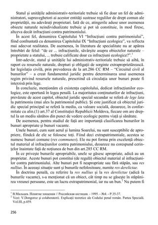 256 
Statul şi unităţile administrativ-teritoriale trebuie să fie doar un fel de admi- nistratori, supraveghetori ai acestor entităţi sustrase regulilor de drept comun ale proprietăţii, nu adevăraţi proprietari. Iată de ce, atingerile aduse unor asemenea obiecte naturale neindividualizate trebuie şi pot să constituie, în mod firesc, altceva decât infracţiuni contra patrimoniului. 
În acest fel, denumirea Capitolului VI “Infracţiuni contra patrimoniului”, fiind confruntată cu denumirea Capitolului IX “Infracţiuni ecologice”, va reflecta mai adecvat realitatea. De asemenea, în literatura de specialitate nu ar apărea întrebări de felul: “de ce ... infracţiunile, săvârşite asupra obiectelor naturale – proprietate a statului, ... trebuie calificate doar ca infracţiuni ecologice?”.1 
Într-adevăr, statul şi unităţile lui administrativ-teritoriale trebuie să aibă, în raport cu resursele naturale, drepturi şi obligaţii de sorginte extraproprietărească. Iar legislaţia civilă, prin prevederea de la art.286 CC RM – “Circuitul civil al bunurilor” – a creat fundamentul juridic pentru determinarea unui asemenea regim privind resursele naturale, prescriind că circulaţia unor bunuri poate fi interzisă prin lege. 
În concluzie, menţionăm că existenţa capitolului, dedicat infracţiunilor eco- logice, este oportună în legea penală. La majoritatea conţinuturilor de infracţiuni, prevăzute de acest capitol, obiectul juridic special secundar se referă de lege lata la patrimoniu (mai ales la patrimoniul public). Şi este justificat că obiectul juri- dic special principal se referă la mediu, ca valoare socială, deoarece, în confor- mitate cu alin.(1) art.37 al Constituţiei Republicii Moldova, fiecare om are drep- tul la un mediu sănătos din punct de vedere ecologic pentru viaţă şi sănătate. 
De asemenea, pentru studiul de faţă are importanţă clasificarea bunurilor în bunuri apropriate şi bunuri vacante. 
Unele bunuri, cum sunt aerul şi lumina Soarelui, nu sunt susceptibile de apro- priere, fiindcă de ele se folosesc toţi. Fiind deci extrapatrimoniale, acestea se numesc bunuri comune (res communes). Ele nu pot forma prin excelenţă obiec- tul material al infracţiunilor contra patrimoniului, deoarece nu corespund cerin- ţelor înaintate faţă de noţiunea de bun din art.285 CC RM. 
În ce priveşte bunurile apropriabile, unele se găsesc apropriate, adică au un proprietar. Aceste bunuri pot constitui (de regulă) obiectul material al infracţiuni- lor contra patrimoniului. Alte bunuri pot fi neapropriate sau fără stăpân, sau res nullius. În aceeaşi situaţie sunt şi bunurile nefolositoare, numite res derelictae. 
În doctrina penală, cu referire la res nullius şi la res derelictae (adică la bunurile vacante), s-a menţionat că un obiect, cât timp nu se găseşte în stăpâni- rea vreunei persoane, este un lucru extrapatrimonial, iar nu un bun.2 Nu putem fi 
1 В.Мальцев. Понятие хищения // Российская юстиция. - 1995. - №4. - P.35-37. 
2 Vezi: V.Dongoroz şi colaboratorii. Explicaţii teoretice ale Codului penal român. Partea Specială. Vol.III, p.459.  