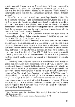 257 
atât de categorici, deoarece pentru a fi bunuri, legea civilă nu cere ca entităţile să fie apropriate (apropiate), ci doar susceptibile aproprierii (apropierii). Impor- tant este de a reţine că bunurile vacante nu pot constitui obiectul material al infracţiunilor contra patrimoniului. Dar care este conţinutul noţiunii de bunuri vacante? 
Res nullius este un bun al nimănui, care nu este în patrimoniul nimănui. Dar fie în starea lui naturală, fie prin dobândirea unei însuşiri, bunul, care a fost al nimănui, poate intra în patrimoniul cuiva prin faptul ocupaţiunii, în condiţiile art.323 CC RM. Până la acel moment, bunul a fost res nullius şi nu a putut forma obiectul material al infracţiunilor contra patrimoniului. Dar din momentul luării în patrimoniu, bunul aparţine acelei persoane şi poate forma obiectul material al infracţiunilor contra patrimoniului. 
Conform alin.(1) art.327 CC RM, comoara este orice bun mobil ascuns sau îngropat, chiar involuntar, al cărui proprietar nu poate fi identificat sau care a pier- dut, în condiţiile legii, dreptul de proprietar. 
Comoara este un res nullius. De aceea, ea nu poate forma obiectul material al infracţiunilor contra patrimoniului. În această ordine de idei, nu putem sprijini opinia, conform căreia poate constitui obiectul material al sustragerii comoara, constituită dintr-un bun (bunuri) nerecunoscut ca monument al istoriei sau cul- turii, motivându-se că aceasta trebuie transmisă în proprietatea statului1, aşa cum o cere prevederea de la alin.(3) art.327 CC RM. La momentul descoperirii comorii şi trecerii ei în folosul descoperitorului, ea nu se află în proprietatea nimănui; potrivit regulii generale, ea urmează a fi transmisă în proprietatea statului. 
Din aceleaşi cauze, nu putem agrea poziţia, potrivit căreia există infracţiune contra patrimoniului în cazul persoanelor, care au efectuat, în interesul unor terţi, inclusiv în cadrul exercitării obligaţiilor de serviciu, cercetări arheologice, căutări în urma cărora a fost descoperită comoara.2 Calitatea persoanelor care descoperă comoara nu influenţează în nici un fel asupra faptului că aceasta este un res nullius. Alta este că, în conformitate cu alin.(4) art.327 CC RM, prevede- rile acestui articol nu se aplică arheologilor şi altor asemenea persoane, care îşi îndeplinesc obligaţiile de serviciu. Dar se are în vedere că ei nu pot beneficia de recompensa, pe care o pot primi toţi ceilalţi descoperitori ai comorii. Utilizând la alin.(4) art.327 CC RM termenul “comoară”, legiuitorul prevede că statutul bunului respectiv de a fi comoară nu se schimbă în nici un fel în funcţie de particularităţile descoperitorului. 
1 Vezi: Уголовное право. Часть Особенная / Под ред. И.Я. Козаченко, З.А. Незнамовой, Г.П. Новоселова, p.199. 
2 Vezi: А.И. Бойцов. Преступления против собственности, p.240-241.  