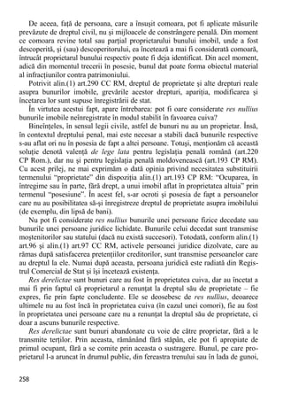 258 
De aceea, faţă de persoana, care a însuşit comoara, pot fi aplicate măsurile prevăzute de dreptul civil, nu şi mijloacele de constrângere penală. Din moment ce comoara revine total sau parţial proprietarului bunului imobil, unde a fost descoperită, şi (sau) descoperitorului, ea încetează a mai fi considerată comoară, întrucât proprietarul bunului respectiv poate fi deja identificat. Din acel moment, adică din momentul trecerii în posesie, bunul dat poate forma obiectul material al infracţiunilor contra patrimoniului. 
Potrivit alin.(1) art.290 CC RM, dreptul de proprietate şi alte drepturi reale asupra bunurilor imobile, grevările acestor drepturi, apariţia, modificarea şi încetarea lor sunt supuse înregistrării de stat. 
În virtutea acestui fapt, apare întrebarea: pot fi oare considerate res nullius bunurile imobile neînregistrate în modul stabilit în favoarea cuiva? 
Bineînţeles, în sensul legii civile, astfel de bunuri nu au un proprietar. Însă, în contextul dreptului penal, mai este necesar a stabili dacă bunurile respective s-au aflat ori nu în posesia de fapt a altei persoane. Totuşi, menţionăm că această soluţie denotă valenţă de lege lata pentru legislaţia penală română (art.220 CP Rom.), dar nu şi pentru legislaţia penală moldovenească (art.193 CP RM). Cu acest prilej, ne mai exprimăm o dată opinia privind necesitatea substituirii termenului “proprietate” din dispoziţia alin.(1) art.193 CP RM: “Ocuparea, în întregime sau în parte, fără drept, a unui imobil aflat în proprietatea altuia” prin termenul “posesiune”. În acest fel, s-ar ocroti şi posesia de fapt a persoanelor care nu au posibilitatea să-şi înregistreze dreptul de proprietate asupra imobilului (de exemplu, din lipsă de bani). 
Nu pot fi considerate res nullius bunurile unei persoane fizice decedate sau bunurile unei persoane juridice lichidate. Bunurile celui decedat sunt transmise moştenitorilor sau statului (dacă nu există succesori). Totodată, conform alin.(1) art.96 şi alin.(1) art.97 CC RM, activele persoanei juridice dizolvate, care au rămas după satisfacerea pretenţiilor creditorilor, sunt transmise persoanelor care au dreptul la ele. Numai după aceasta, persoana juridică este radiată din Regis- trul Comercial de Stat şi îşi încetează existenţa. 
Res derelictae sunt bunuri care au fost în proprietatea cuiva, dar au încetat a mai fi prin faptul că proprietarul a renunţat la dreptul său de proprietate – fie expres, fie prin fapte concludente. Ele se deosebesc de res nullius, deoarece ultimele nu au fost încă în proprietatea cuiva (în cazul unei comori), fie au fost în proprietatea unei persoane care nu a renunţat la dreptul său de proprietate, ci doar a ascuns bunurile respective. 
Res derelictae sunt bunuri abandonate cu voie de către proprietar, fără a le transmite terţilor. Prin aceasta, rămânând fără stăpân, ele pot fi apropiate de primul ocupant, fără a se comite prin aceasta o sustragere. Bunul, pe care pro- prietarul l-a aruncat în drumul public, din fereastra trenului sau în lada de gunoi,  