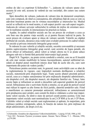 25 
ordine de idei s-a exprimat G.Schmoller: “... judecata de valoare spune clar: aceasta îţi este util, aceasta îţi vatămă ţie sau societăţii, din cutare sau cutare motiv”.1 
Spre deosebire de valoare, judecata de valoare ţine de domeniul conştiinţei, care este compusă, de rând cu cunoaşterea, din atitudinea faţă de ceea ce este cu adevărat însemnat pentru om în virtutea necesităţilor şi intereselor lui. Mediul social se reflectă nu în mod neutru, ci sub aspect pozitiv sau sub aspect negativ. Judecata de valoare serveşte subiectului în calitate de mijloc de orientare nece- sar în realitatea socială, în interacţiunea lui practică cu lumea. 
Aşadar, în cadrul relaţiilor sociale are loc un proces de evaluare a ceea ce este bun sau rău pentru viaţa socială, ca şi pentru fiecare individ în parte. În acest proces de evaluare apare şi ideea de valoare socială. Valorile au căpătat atributul de sociale, deoarece erau rodul unei evaluări petrecute în cadrul relaţii- lor sociale şi priveau interesele întregului grup social. 
În măsura în care valorile şi relaţiile sociale, socotite convenabile şi necesare pentru supravieţuirea întregului grup social, sunt ocrotite de legea penală, ele devin obiect al infracţiunii, adică valori şi relaţii cărora nu li se poate aduce atingere sub nici o formă fără pericolul intervenţiei legii penale. 
După N.S. Taganţev, nu poate exista conduită a omului, care nu ar fi însoţită de cele mai variate modificări în lumea înconjurătoare, autorul subliniind tot- odată că dreptul penal manifestă interes doar faţă de acele din ele, care sunt importante din punct de vedere juridic.2 
Periculoase pentru societate sunt, în general, toate activităţile care se abat de la reglementarea în vigoare, care împiedică normala desfăşurare a relaţiilor sociale, statornicită prin dispoziţiile legii. Toate aceste abateri prezintă pericol social, ceea ce a impus sancţionarea lor prin mijloacele dreptului administrativ, ale dreptului civil, ale dreptului muncii, ale dreptului familiei etc. Totuşi, între aceste fapte şi infracţiuni se atestă o deosebire sub aspectul gradului de pericol social. Infracţiunea este o activitate ilicită a omului, cu un grad de pericol social mai ridicat în raport cu alte forme de ilicit juridic, datorită urmărilor sale. Fiind o manifestare cu caracter pronunţat antisocial, infracţiunea se caracterizează prin producerea unei urmări, care constă fie dintr-o vătămare a celor mai impor- tante valori sociale, fie dintr-o stare de pericol creată pentru acestea. Cele mai importante valori sociale sunt nominalizate la art.2 CP RM şi la art.1 CP Rom. Celelalte valori şi relaţii sociale sunt reglementate şi apărate, în majoritate, prin mijloace juridice extrapenale, adică, în funcţie de natura lor, prin mijloace de drept administrativ, de drept civil etc. 
1 G.Schmoller. Grundriss der allgemeinen Volkswirtschaftslehre. - Leipzig: II Tell, 1904, p.102. 
2 Vezi: Н.С. Таганцев. Русское уголовное право: Лекции: Часть Общая. Т. I. - Москва, 1994, р.279-280.  