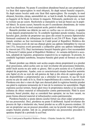 259 
este bun abandonat. Nu poate fi considerat abandonat bunul pe care proprietarul l-a lăsat fără supraveghere în mod obişnuit, fie după natura bunului respectiv, fie după natura locului unde este lăsat fără supraveghere. De exemplu, în mod obişnuit, bicicleta, căruţa, automobilul etc. se lasă în stradă. Se obişnuieşte uneori ca bagajele să fie lăsate la intrare în magazin. Paltoanele, pardesiele etc. se lasă la vestiare sau pe cuiere. Rechizitele şi manualele se lasă pe bancă sau în pupit- rul băncii. În aceste cazuri, bunurile nu pot fi considerate abandonate, de vreme ce ele au fost lăsate în mod conştient acolo, potrivit obiceiului. 
Bunurile pierdute sau rătăcite nu sunt res nullius sau res derelictae, ci aparţin şi mai departe proprietarului lor. În condiţiile legislaţiei penale române, însuşirea lucrului găsit, pierdut de proprietar sau ajuns din eroare în posesia făptuitorului formează conţinutul de infracţiune prevăzută la art.216 CP Rom. Fapte infrac- ţionale similare au fost incriminate în Codul penal al Republicii Moldova din 1961: însuşirea averii de stat sau obşteşti găsite sau apărute întâmplător la vinovat (art.131); însuşirea averii personale a cetăţenilor găsite sau apărute întâmplător la vinovat (art.153). Deşi incriminarea însuşirii bunului găsit a fost recomandată în Proiectul Codului penal al Republicii Moldova1, în varianta definitivă a aces- tuia, adoptată de legiuitor, propunerea respectivă nu se regăseşte. În prezent, în condiţiile legislaţiei autohtone, însuşirea bunului găsit poate să formeze un delict civil. 
Bunuri pierdute sau rătăcite sunt acelea asupra cărora proprietarul şi-a pierdut doar posesiunea, adică acelea care au ieşit involuntar din posesiunea titularului, astfel încât acesta nu ştie unde se găsesc, fără ca prin aceasta să se fi pierdut şi dreptul de proprietate. Aşadar, ceea ce caracterizează situaţia bunurilor amintite este faptul că ele au ieşit de sub puterea de fapt şi din sfera de supraveghere şi de disponibilitate a proprietarului sau a ultimului lor posesor, în aşa fel încât acesta nu ştie de unde să le ia, fiind în imposibilitatea de a reintra în posesia lor. Pierderea este deci o stare de fapt care durează până la regăsirea bunului pierdut sau până la expirarea termenului de 6 luni de la remiterea lui autorităţilor. După expirarea acestui termen, bunul găsit trece în proprietatea statului şi îşi recapătă calitatea de obiect material al infracţiunilor contra patrimoniului. Până la acest moment, bunul pierdut, deşi se consideră bun apropiat, iar nu bun vacant, nu poate forma obiectul material al infracţiunilor contra patrimoniului. 
Pierderea bunului se poate datora cazului fortuit sau chiar culpei proprietaru- lui sau posesorului. Deci, pierderea nu poate fi deliberată. Ieşind involuntar din posesia de fapt a titularului său, bunul pierdut nu se află în posesia nimănui. El are un proprietar sau un posesor precedent, care nu îşi pierde totuşi titlul juridic asupra bunului pierdut. Iată de ce, proprietarului sau posesorului precedent îi aparţine dreptul de a pretinde la acel bun. 
1 Vezi: Codul penal al Republicii Moldova. Proiect. - Chişinău: Garuda-Art, 1999, p.92.  