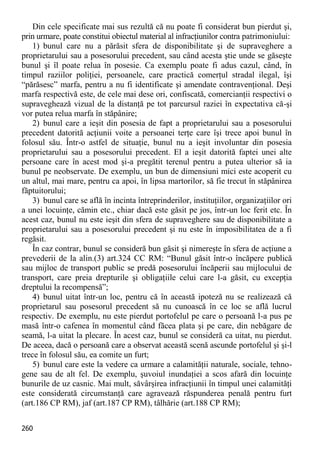 260 
Din cele specificate mai sus rezultă că nu poate fi considerat bun pierdut şi, prin urmare, poate constitui obiectul material al infracţiunilor contra patrimoniului: 
1) bunul care nu a părăsit sfera de disponibilitate şi de supraveghere a proprietarului sau a posesorului precedent, sau când acesta ştie unde se găseşte bunul şi îl poate relua în posesie. Ca exemplu poate fi adus cazul, când, în timpul raziilor poliţiei, persoanele, care practică comerţul stradal ilegal, îşi “părăsesc” marfa, pentru a nu fi identificate şi amendate contravenţional. Deşi marfa respectivă este, de cele mai dese ori, confiscată, comercianţii respectivi o supraveghează vizual de la distanţă pe tot parcursul raziei în expectativa că-şi vor putea relua marfa în stăpânire; 
2) bunul care a ieşit din posesia de fapt a proprietarului sau a posesorului precedent datorită acţiunii voite a persoanei terţe care îşi trece apoi bunul în folosul său. Într-o astfel de situaţie, bunul nu a ieşit involuntar din posesia proprietarului sau a posesorului precedent. El a ieşit datorită faptei unei alte persoane care în acest mod şi-a pregătit terenul pentru a putea ulterior să ia bunul pe neobservate. De exemplu, un bun de dimensiuni mici este acoperit cu un altul, mai mare, pentru ca apoi, în lipsa martorilor, să fie trecut în stăpânirea făptuitorului; 
3) bunul care se află în incinta întreprinderilor, instituţiilor, organizaţiilor ori a unei locuinţe, cămin etc., chiar dacă este găsit pe jos, într-un loc ferit etc. În acest caz, bunul nu este ieşit din sfera de supraveghere sau de disponibilitate a proprietarului sau a posesorului precedent şi nu este în imposibilitatea de a fi regăsit. 
În caz contrar, bunul se consideră bun găsit şi nimereşte în sfera de acţiune a prevederii de la alin.(3) art.324 CC RM: “Bunul găsit într-o încăpere publică sau mijloc de transport public se predă posesorului încăperii sau mijlocului de transport, care preia drepturile şi obligaţiile celui care l-a găsit, cu excepţia dreptului la recompensă”; 
4) bunul uitat într-un loc, pentru că în această ipoteză nu se realizează că proprietarul sau posesorul precedent să nu cunoască în ce loc se află lucrul respectiv. De exemplu, nu este pierdut portofelul pe care o persoană l-a pus pe masă într-o cafenea în momentul când făcea plata şi pe care, din nebăgare de seamă, l-a uitat la plecare. În acest caz, bunul se consideră ca uitat, nu pierdut. De aceea, dacă o persoană care a observat această scenă ascunde portofelul şi şi-l trece în folosul său, ea comite un furt; 
5) bunul care este la vedere ca urmare a calamităţii naturale, sociale, tehno- gene sau de alt fel. De exemplu, şuvoiul inundaţiei a scos afară din locuinţe bunurile de uz casnic. Mai mult, săvârşirea infracţiunii în timpul unei calamităţi este considerată circumstanţă care agravează răspunderea penală pentru furt (art.186 CP RM), jaf (art.187 CP RM), tâlhărie (art.188 CP RM);  