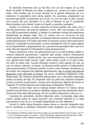 261 
6) animalele domestice care au fost duse ori s-au dus singure, ori au fost lăsate să umble în libertate, pe câmp, la păşunat etc., pentru a-şi căuta singure hrana. Altă condiţie este că aceste animale au în general obişnuinţa de a se reîntoarce la gospodăria celui căruia aparţin. De asemenea, proprietarul sau posesorul precedent al animalelor ştie că ele vor veni sau unde se află. Acestea sunt cauzele din care animalele ce se află în libertate nu pot fi considerate bunuri pierdute; prin urmare, luarea lor ilegală va constitui sustragere.1 
Aşadar, în concluzie, se poate menţiona că bunul pierdut este acela care a ieşit din posesiunea, din zona de stăpânire a cuiva, fără voia acestuia, dar care nu se află în posesiunea nimănui, ci rămâne în continuare entitate din proprietatea deţinătorului de drepturi reale. Nici res nullius, nici res derelictae nu sunt bunuri pierdute. Bunurile pierdute nu formează obiectul material al infracţiunilor contra patrimoniului. Ele trebuie deosebite de bunurile asupra cărora posesiunea efectivă s-a întrerupt în mod trecător, acestea rămânând în sfera de supraveghere şi de disponibilitate a proprietarului sau a posesorului precedent (deci, pot con- stitui obiectul material al infracţiunilor contra patrimoniului). 
Printre elementele active ale patrimoniului privit ca universalitate ideală se remarcă drepturile patrimoniale. Capitolul legii penale, dedicat infracţiunilor contra patrimoniului, include norme care sunt caracteristice, în mod preponde- rent, apărării unor relaţii sociale “reale” (adică relaţii sociale, în al căror conţi- nut intră un drept real). Această afirmaţie rezultă în mod organic din alta, pe care am făcut-o anterior, şi anume: că obiectul juridic generic al infracţiunilor contra patrimoniului îl formează relaţiile sociale a căror formare, desfăşurare şi dezvoltare sunt asigurate prin apărarea patrimoniului, mai cu seamă sub aspectul drepturilor reale privitoare la bunuri. De aceea, clasificarea drepturilor reale, făcând parte din structura drepturilor patrimoniale, are o deosebită importanţă pentru cercetarea de faţă. Or, drepturile reale fac parte din conţinutul relaţiilor sociale cu privire la patrimoniu, ocrotite prin incriminarea faptelor prevăzute în Capitolul VI al Părţii Speciale din Codul penal al Republicii Moldova. 
Amintim că prin drept real se înţelege dreptul subiectiv în virturea căruia titularul exercită direct şi nemijlocit atributele asupra unui bun determinat, fără a fi necesară intervenţia altei persoane. De aici rezultă şi denumirea sa de jus in re. 
Literatura de specialitate clasifică drepturile reale, în principal, după două criterii: ţinând seama de natura bunurilor care constituie obiectul lor şi după cum acestea au sau nu au o existenţă independentă, de sine stătătoare.2 
Având în vedere natura bunurilor asupra cărora se exercită, drepturile reale pot fi: imobiliare şi mobiliare. Drepturile reale imobiliare au ca obiect bunuri 
1 În Codul penal al Olandei, furtul vitelor de pe câmp este incriminat distinct în pct.(1) alin.1 art.311. - Vezi: Уголовный кодекс Голландии. - Санкт-Петербург: Юридический центр Пресс, 2001. 
2 Vezi, de exemplu: L.Pop. Dreptul de proprietate şi dezmembrămintele sale, p.26.  