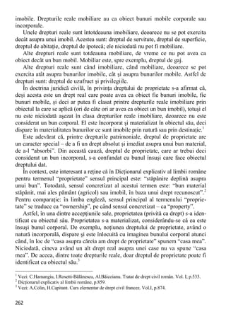 262 
imobile. Drepturile reale mobiliare au ca obiect bunuri mobile corporale sau incorporale. 
Unele drepturi reale sunt întotdeauna imobiliare, deoarece nu se pot exercita decât asupra unui imobil. Acestea sunt: dreptul de servitute, dreptul de superficie, dreptul de abitaţie, dreptul de ipotecă; ele niciodată nu pot fi mobiliare. 
Alte drepturi reale sunt totdeauna mobiliare, de vreme ce nu pot avea ca obiect decât un bun mobil. Mobiliar este, spre exemplu, dreptul de gaj. 
Alte drepturi reale sunt când imobiliare, când mobiliare, deoarece se pot exercita atât asupra bunurilor imobile, cât şi asupra bunurilor mobile. Astfel de drepturi sunt: dreptul de uzufruct şi privilegiile. 
În doctrina juridică civilă, în privinţa dreptului de proprietate s-a afirmat că, deşi acesta este un drept real care poate avea ca obiect fie bunuri imobile, fie bunuri mobile, şi deci ar putea fi clasat printre drepturile reale imobiliare prin obiectul la care se aplică (ori de câte ori ar avea ca obiect un bun imobil), totuşi el nu este niciodată aşezat în clasa drepturilor reale imobiliare, deoarece nu este considerat un bun corporal. El este încorporat şi materializat în obiectul său, deci dispare în materialitatea bunurilor ce sunt imobile prin natură sau prin destinaţie.1 
Este adevărat că, printre drepturile patrimoniale, dreptul de proprietate are un caracter special – de a fi un drept absolut şi imediat asupra unui bun material, de a-l “absorbi”. Din această cauză, dreptul de proprietate, care ar trebui deci considerat un bun incorporal, s-a confundat cu bunul însuşi care face obiectul dreptului dat. 
În context, este interesant a reţine că în Dicţionarul explicativ al limbii române pentru termenul “proprietate” sensul principal este: “stăpânire deplină asupra unui bun”. Totodată, sensul concretizat al acestui termen este: “bun material stăpânit, mai ales pământ (agricol) sau imobil, în baza unui drept recunoscut”.2 Pentru comparaţie: în limba engleză, sensul principal al termenului “proprie- tate” se traduce ca “ownership”, pe când sensul concretizat – ca “property”. 
Astfel, în una dintre accepţiunile sale, proprietatea (privită ca drept) s-a iden- tificat cu obiectul său. Proprietatea s-a materializat, considerându-se că ea este însuşi bunul corporal. De exemplu, noţiunea dreptului de proprietate, având o natură incorporală, dispare şi este înlocuită cu imaginea bunului corporal atunci când, în loc de “casa asupra căreia am drept de proprietate” spunem “casa mea”. Niciodată, cineva având un alt drept real asupra unei case nu va spune “casa mea”. De aceea, dintre toate drepturile reale, doar dreptul de proprietate poate fi identificat cu obiectul său.3 
1 Vezi: C.Hamangiu, I.Rosetti-Bălănescu, Al.Băicoianu. Tratat de drept civil român. Vol. I, p.533. 
2 Dicţionarul explicativ al limbii române, p.859. 
3 Vezi: A.Colin, H.Capitant. Curs elementar de drept civil francez. Vol.I, p.874.  