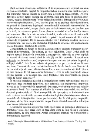 263 
După această observaţie, subliniem că în expunerea care urmează nu vom efectua reconsiderări: dreptul de proprietate (chiar şi asupra unei case) face parte din conţinutul relaţiei sociale de proprietate ocrotite de legea penală. Obiectul derivat al acestei relaţii sociale (de exemplu, casa care poate fi distrusă, dete- riorată, ocupată ilegal) poate forma obiectul material al infracţiunii corespunză- toare contra patrimoniului. Deci, în acest plan, nu se produce nici o identificare, ea putând fi dăunătoare înţelegerii mecanismului vătămării patrimoniului. În acelaşi timp, un imobil, asupra căruia este instituită o servitute, un uzufruct sau o ipotecă, de asemenea poate forma obiectul material al infracţiunilor contra patrimoniului. Dar în acest caz aria obiectului juridic afectat va fi mai amplă, exprimându-se şi în alte relaţii sociale cu privire la patrimoniu, decât relaţiile sociale de proprietate. Or, în această situaţie vor fi încălcate nu doar interesele proprietarului, dar şi cele ale titularului dreptului de servitute, ale uzufructuaru- lui, ale titularului dreptului de ipotecă. 
Concomitent, nu putem să nu ne alăturăm criticii divizării bunurilor în cor- porale şi necorporale.1 Într-adevăr, ea este nejuridică. Chiar Codul civil nu împarte textual bunurile în corporale şi necorporale, referindu-se doar implicit la această diviziune atunci când la alin.(2) art.285 prevede: “Lucruri sunt obiectele (nu bunurile – n.a.) corporale în raport cu care pot exista drepturi şi obligaţii civile”. Iată de ce trebuie să percepem ca pe o axiomă următoarea aserţiune: “Într-adevăr, sau considerăm lucrurile în ele însele, sau dimpotrivă, facem abstracţie de materialitatea lucrurilor, şi nu considerăm decât drepturile pe care oamenii le pot avea asupra lucrurilor – ceea ce este punctul de vedere cel mai juridic –, şi în acest caz, toate drepturile fiind incorporale, nu putem vorbi de bunuri corporale”.2 
În privinţa obiectului material al infracţiunilor contra patrimoniului, nu este important dacă entitatea respectivă este corporală sau incorporală. Important este ca ea să fie susceptibilă aproprierii. De aceea, orice energie care are valoare economică, banii fără numerar şi titlurile de valoare nematerializate, nefiind drepturi patrimoniale şi fiind susceptibile de apropriere – individuală sau colectivă – ar trebui să fie recunoscute de către legiuitorul moldovean ca obiecte materiale ale infracţiunilor contra patrimoniului. Pe de altă parte, drepturile, gândirea, ideile, fiind neapropriabile, nu pot forma obiectul material al infracţiu- nilor contra patrimoniului. 
Revenind la sistemul drepturilor reale, specificăm că principala clasificare a drepturilor reale este aceea care se face după cum au sau nu au o existenţă independentă, de sine stătătoare. Astfel, deosebim: drepturi reale principale şi drepturi reale accesorii. 
1 Vezi: C.Hamangiu, I.Rosetti-Bălănescu, Al.Băicoianu. Tratat de drept civil român. Vol. I, p.533. 
2 Ibidem.  