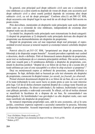 264 
În general, este principal acel drept subiectiv civil care are o existenţă de sine stătătoare şi a cărui soartă nu depinde de vreun alt drept; este accesoriu acel drept subiectiv civil a cărui soartă juridică depinde de existenţa altui drept subiectiv civil, cu rol de drept principal.1 Conform alin.(1) art.300 CC RM, drept accesoriu este dreptul legat în aşa mod de un alt drept încât fără acesta nu poate exista. 
Prin dezvoltare, menţionăm că drepturile reale principale sunt acele drepturi reale care au o existenţă de sine stătătoare, independentă de existenţa altor drepturi reale sau de creanţă. 
La rândul lor, drepturile reale principale sunt sistematizate în două categorii: 1) dreptul de proprietate şi 2) drepturile reale principale derivate din dreptul de proprietate sau dezmembrăminte ale dreptului de proprietate. 
Dreptul de proprietate este cel mai important drept real principal, el repre- zentând izvorul necesar şi temeiul naşterii şi existenţei tuturor celorlalte drepturi reale. 
Potrivit alin.(1) art.315 CC RM, “proprietarul are drept de posesiune, de folosinţă şi de dispoziţie asupra bunului”. Această prevedere cuprinde mai curând o descriere, decât o definiţie. Fără să lămurească natura dreptului de proprietate, acest text se mulţumeşte de a-i enumera principalele atribute. Din aceste motive, mult mai reuşită pare a fi următoarea definiţie a dreptului de proprietate, con- ţinută în doctrina juridică: “dreptul de a se folosi de un bun şi de a scoate din el toată utilitatea pe care el este susceptibil s-o ofere în chip exclusiv şi perpetuu”.2 
Deşi nu menţionează expres şi atributul de posesiune, această definiţie o presupune. În fapt, definiţia dată se bazează pe cele trei elemente ale dreptului de proprietate, cunoscute în dreptul roman: jus utendi, jus fruendi, jus abutendi. 
Primul element desemnează dreptul de a se folosi de un bun, de a se servi de el la toate trebuinţele la care acest lucru se poate preta şi care nu sunt interzise prin lege. Cel de-al doilea element exprimă dreptul de a culege toate fructele pe care bunul le produce, fie direct cultivându-l, fie indirect, închiriindu-l unui terţ care plăteşte periodic o redevenţă convenită. În sfârşit, cel de-al treilea element se manifestă în facultatea de a dispune de un bun, fie consumându-l sau distrugându-l, fie înstrăinându-l sau grevându-l cu alte drepturi reale, care sunt nişte ramificări ale dreptului de proprietate.3 
Se remarcă importanţa proprietăţii care, atât în sens economic, cât şi în sens juridic, constituie expresia supremă a accesului oamenilor la posesia, folosinţa şi dispoziţia bunurilor. Această importanţă se datorează faptului că proprietarul 
1 Vezi: Gh.Beleiu. Drept civil român, p.77. 
2 A.Colin, H.Capitant. Curs elementar de drept civil francez. Vol.I, p.926. 
3 Ibidem, p.927.  