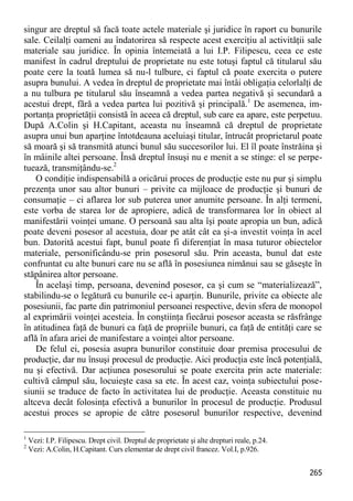 265 
singur are dreptul să facă toate actele materiale şi juridice în raport cu bunurile sale. Ceilalţi oameni au îndatorirea să respecte acest exerciţiu al activităţii sale materiale sau juridice. În opinia întemeiată a lui I.P. Filipescu, ceea ce este manifest în cadrul dreptului de proprietate nu este totuşi faptul că titularul său poate cere la toată lumea să nu-l tulbure, ci faptul că poate exercita o putere asupra bunului. A vedea în dreptul de proprietate mai întâi obligaţia celorlalţi de a nu tulbura pe titularul său înseamnă a vedea partea negativă şi secundară a acestui drept, fără a vedea partea lui pozitivă şi principală.1 De asemenea, im- portanţa proprietăţii consistă în aceea că dreptul, sub care ea apare, este perpetuu. După A.Colin şi H.Capitant, aceasta nu înseamnă că dreptul de proprietate asupra unui bun aparţine întotdeauna aceluiaşi titular, întrucât proprietarul poate să moară şi să transmită atunci bunul său succesorilor lui. El îl poate înstrăina şi în mâinile altei persoane. Însă dreptul însuşi nu e menit a se stinge: el se perpe- tuează, transmiţându-se.2 
O condiţie indispensabilă a oricărui proces de producţie este nu pur şi simplu prezenţa unor sau altor bunuri – privite ca mijloace de producţie şi bunuri de consumaţie – ci aflarea lor sub puterea unor anumite persoane. În alţi termeni, este vorba de starea lor de apropiere, adică de transformarea lor în obiect al manifestării voinţei umane. O persoană sau alta îşi poate apropia un bun, adică poate deveni posesor al acestuia, doar pe atât cât ea şi-a investit voinţa în acel bun. Datorită acestui fapt, bunul poate fi diferenţiat în masa tuturor obiectelor materiale, personificându-se prin posesorul său. Prin aceasta, bunul dat este confruntat cu alte bunuri care nu se află în posesiunea nimănui sau se găseşte în stăpânirea altor persoane. 
În acelaşi timp, persoana, devenind posesor, ca şi cum se “materializează”, stabilindu-se o legătură cu bunurile ce-i aparţin. Bunurile, privite ca obiecte ale posesiunii, fac parte din patrimoniul persoanei respective, devin sfera de monopol al exprimării voinţei acesteia. În conştiinţa fiecărui posesor aceasta se răsfrânge în atitudinea faţă de bunuri ca faţă de propriile bunuri, ca faţă de entităţi care se află în afara ariei de manifestare a voinţei altor persoane. 
De felul ei, posesia asupra bunurilor constituie doar premisa procesului de producţie, dar nu însuşi procesul de producţie. Aici producţia este încă potenţială, nu şi efectivă. Dar acţiunea posesorului se poate exercita prin acte materiale: cultivă câmpul său, locuieşte casa sa etc. În acest caz, voinţa subiectului pose- siunii se traduce de facto în activitatea lui de producţie. Aceasta constituie nu altceva decât folosinţa efectivă a bunurilor în procesul de producţie. Produsul acestui proces se apropie de către posesorul bunurilor respective, devenind 
1 Vezi: I.P. Filipescu. Drept civil. Dreptul de proprietate şi alte drepturi reale, p.24. 
2 Vezi: A.Colin, H.Capitant. Curs elementar de drept civil francez. Vol.I, p.926.  