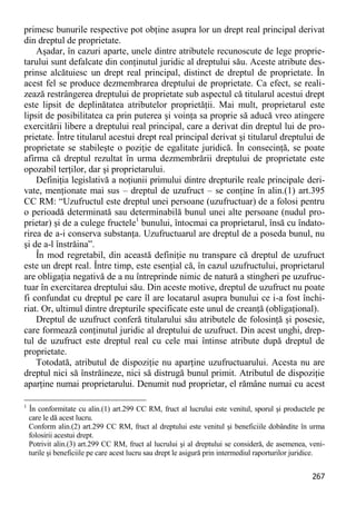 267 
primesc bunurile respective pot obţine asupra lor un drept real principal derivat din dreptul de proprietate. 
Aşadar, în cazuri aparte, unele dintre atributele recunoscute de lege proprie- tarului sunt defalcate din conţinutul juridic al dreptului său. Aceste atribute des- prinse alcătuiesc un drept real principal, distinct de dreptul de proprietate. În acest fel se produce dezmembrarea dreptului de proprietate. Ca efect, se reali- zează restrângerea dreptului de proprietate sub aspectul că titularul acestui drept este lipsit de deplinătatea atributelor proprietăţii. Mai mult, proprietarul este lipsit de posibilitatea ca prin puterea şi voinţa sa proprie să aducă vreo atingere exercitării libere a dreptului real principal, care a derivat din dreptul lui de pro- prietate. Între titularul acestui drept real principal derivat şi titularul dreptului de proprietate se stabileşte o poziţie de egalitate juridică. În consecinţă, se poate afirma că dreptul rezultat în urma dezmembrării dreptului de proprietate este opozabil terţilor, dar şi proprietarului. 
Definiţia legislativă a noţiunii primului dintre drepturile reale principale deri- vate, menţionate mai sus – dreptul de uzufruct – se conţine în alin.(1) art.395 CC RM: “Uzufructul este dreptul unei persoane (uzufructuar) de a folosi pentru o perioadă determinată sau determinabilă bunul unei alte persoane (nudul pro- prietar) şi de a culege fructele1 bunului, întocmai ca proprietarul, însă cu îndato- rirea de a-i conserva substanţa. Uzufructuarul are dreptul de a poseda bunul, nu şi de a-l înstrăina”. 
În mod regretabil, din această definiţie nu transpare că dreptul de uzufruct este un drept real. Între timp, este esenţial că, în cazul uzufructului, proprietarul are obligaţia negativă de a nu întreprinde nimic de natură a stingheri pe uzufruc- tuar în exercitarea dreptului său. Din aceste motive, dreptul de uzufruct nu poate fi confundat cu dreptul pe care îl are locatarul asupra bunului ce i-a fost închi- riat. Or, ultimul dintre drepturile specificate este unul de creanţă (obligaţional). 
Dreptul de uzufruct conferă titularului său atributele de folosinţă şi posesie, care formează conţinutul juridic al dreptului de uzufruct. Din acest unghi, drep- tul de uzufruct este dreptul real cu cele mai întinse atribute după dreptul de proprietate. 
Totodată, atributul de dispoziţie nu aparţine uzufructuarului. Acesta nu are dreptul nici să înstrăineze, nici să distrugă bunul primit. Atributul de dispoziţie aparţine numai proprietarului. Denumit nud proprietar, el rămâne numai cu acest 
1 În conformitate cu alin.(1) art.299 CC RM, fruct al lucrului este venitul, sporul şi productele pe care le dă acest lucru. 
Conform alin.(2) art.299 CC RM, fruct al dreptului este venitul şi beneficiile dobândite în urma folosirii acestui drept. 
Potrivit alin.(3) art.299 CC RM, fruct al lucrului şi al dreptului se consideră, de asemenea, veni- turile şi beneficiile pe care acest lucru sau drept le asigură prin intermediul raporturilor juridice.  