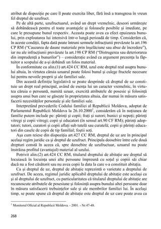 268 
atribut de dispoziţie pe care îl poate exercita liber, fără însă a transgresa în vreun fel dreptul de uzufruct. 
Pe de altă parte, uzufructuarul, având un drept vremelnic, deseori urmăreşte să dobândească pentru el toate avantajele şi foloasele posibile şi imediate, pe care le presupune bunul respectiv. Aceasta poate avea ca efect epuizarea bunu- lui, prin exploatarea lui intensivă într-o lungă perioadă de timp. Considerăm că, în aceste condiţii, fapta dată poate întruni semnele infracţiunii prevăzute la art.196 CP RM (“Cauzarea de daune materiale prin înşelăciune sau abuz de încredere”), iar nu ale infracţiunii prevăzute la art.198 CP RM (“Distrugerea sau deteriorarea din imprudenţă a bunurilor”) – consideraţie având ca argument prezenţa la făp- tuitor a scopului de a-şi dobândi un folos material. 
În conformitate cu alin.(1) art.424 CC RM, uzul este dreptul real asupra bunu- lui altuia, în virtutea căruia uzuarul poate folosi bunul şi culege fructele necesare lui pentru nevoile proprii şi ale familiei sale. 
Din această definiţie legislativă se poate desprinde că dreptul de uz consti- tuie un drept real principal, având de esenţa lui un caracter vremelnic, în virtu- tea căruia o persoană, numită uzuar, exercită atributele de posesie şi folosinţă asupra unui bun care se găseşte în proprietatea altuia, dar numai în măsura satis- facerii necesităţilor personale şi ale familiei sale. 
Interpretând prevederile Codului familiei al Republicii Moldova, adoptat de Parlamentul Republicii Moldova la 26.10.20001, considerăm că în noţiunea de familie putem include pe: părinţi şi copii; fraţi şi surori; bunici şi nepoţi; părinţi vitregi şi copii vitregi; copii şi educatori (în sensul art.90 CF RM); părinţi adop- tatori; tutori, curatori şi copii aflaţi sub tutelă sau curatelă; copii şi părinţi educa- tori din casele de copii de tip familial; foştii soţi. 
Aşa cum reiese din dispoziţia art.427 CC RM, dreptul de uz are în principal acelaşi regim juridic ca şi dreptul de uzufruct. Principala deosebire între cele două drepturi constă în aceea că, spre deosebire de uzufructuar, uzuarul nu poate înstrăina profitul (avantajul) material al uzului. 
Potrivit alin.(2) art.424 CC RM, titularul dreptului de abitaţie are dreptul să locuiască în locuinţa unei alte persoane împreună cu soţul şi copiii săi chiar dacă nu a fost căsătorit sau nu avea copii la data la care s-a constituit abitaţia. 
Ca şi dreptul de uz, dreptul de abitaţie reprezintă o varietate a dreptului de uzufruct. De aceea, regimul juridic aplicabil dreptului de abitaţie este acelaşi ca şi al dreptului de uzufruct, cu particularitatea că titularul dreptului de abitaţie are recunoscute atributele de posesiune şi folosinţă asupra bunului altei persoane doar în măsura satisfacerii trebuinţelor sale şi ale membrilor familiei lui. În acelaşi timp, se poate spune că dreptul de abitaţie este dreptul de uz care poate avea ca 
1 Monitorul Oficial al Republicii Moldova. - 2001. - Nr.47-48.  