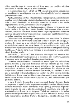 269 
obiect numai locuinţa. În contrast, dreptul de uz poate avea ca obiect orice bun care se află în circuitul civil, fie el mobil sau imobil. 
În conformitate cu alin.(1) art.428 CC RM, servitute este sarcina care grevează un imobil (terenul aservit) pentru uzul sau utilitatea imobilului unui alt proprietar (terenului dominant). 
Aşadar, dreptul de servitute este dreptul real principal derivat, constituit asupra unui bun imobil, în temeiul căruia titularul dreptului de proprietate asupra tere- nului dominant beneficiază de avantajele economice ca urmare a unei sarcini impuse terenului aservit, care aparţine unui alt proprietar. 
Dreptul de servitute este un drept real, deoarece titularul lui îşi exercită atri- butele conferite de lege direct asupra bunului, fără concursul altor persoane. Totodată, servitutea constituie un drept numai în privinţa terenului dominant, deoarece faţă de terenul aservit ea constituie o sarcină care îngrădeşte şi restrânge dreptul de proprietate asupra acestuia. 
Obiectul servituţii variază după voinţa acelora care au stabilit-o. În afară de servituţile cele mai întrebuinţate (cum sunt acelea de trecere, de luat apă, de apeduct, de vedere, de a nu zidi etc.), imaginaţia părţilor poate inventa alte varietăţi al căror număr este totuşi limitat. Or, această limitare se explică prin faptul că trebuinţele economice care dau naştere servituţilor sunt aproape aceleaşi întotdeauna. Pe de altă parte, legea stabileşte în această materie anumite restric- ţii faţă de voinţa părţilor. 
Potrivit alin.(1) art.443 CC RM, superficie este dreptul real imobiliar de a folosi terenul altuia în vederea edificării şi exploatării unei construcţii, deasupra şi sub acest teren, sau a exploatării unei construcţii existente. 
Dreptul de superficie conferă titularului său, numit superficiar, atributele de posesie, folosinţă şi dispoziţie. Posesiei şi folosinţei terenului, pe care se află construcţia, li se adaugă dispoziţia asupra acelui teren. Ce-i drept, dispoziţia materială se circumscrie doar cu privire la posibilitatea de a dispune de sub- stanţa terenului numai în vederea realizării construcţiei, ce urmează a fi edifi- cată şi exploatată pe terenul dat (excavări, săpături etc.). Cât priveşte dispoziţia juridică, superficiarul poate înstrăina construcţia respectivă sau o poate greva cu sarcini reale (uzufruct, abitaţie, servitute, ipotecă etc.), fără consimţământul pro- prietarului de teren. 
În cazul dreptului de superficie se suprapun două drepturi distincte: dreptul de proprietate al superficiarului asupra construcţiei şi dreptul de folosinţă asupra terenului pe care este plasată construcţia, pe de o parte, şi dreptul de proprietate asupra terenului pe care se găseşte construcţia, al cărui titular este o altă per- soană decât superficiarul, pe de altă parte. Trebuie de menţionat că dreptul de proprietate al superficiarului asupra construcţiei este limitat în ce priveşte conţi- nutul său juridic de existenţa dreptului de superficie. Dovadă este că, potrivit  
