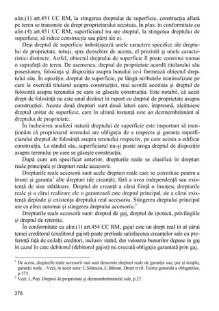 270 
alin.(1) art.451 CC RM, la stingerea dreptului de superficie, construcţia aflată pe teren se transmite de drept proprietarului acestuia. În plus, în conformitate cu alin.(4) art.451 CC RM, superficiarul nu are dreptul, la stingerea dreptului de superficie, să ridice construcţia sau părţi ale ei. 
Deşi dreptul de superficie îmbrăţişează unele caractere specifice ale dreptu- lui de proprietate, totuşi, spre deosebire de acesta, el prezintă şi unele caracte- ristici distincte. Astfel, obiectul dreptului de superficie îl poate constitui numai o suprafaţă de teren. De asemenea, dreptul de proprietate acordă titularului său posesiunea, folosinţa şi dispoziţia asupra bunului ce-i formează obiectul drep- tului său. În opoziţie, dreptul de superficie, pe lângă atributele nominalizate pe care le exercită titularul asupra construcţiei, mai acordă acestuia şi dreptul de folosinţă asupra terenului pe care se găseşte construcţia. Este notabil, că acest drept de folosinţă nu este unul distinct în raport cu dreptul de proprietate asupra construcţiei. Aceste două drepturi sunt două laturi care, împreună, alcătuiesc dreptul unitar de superficie, care în ultimă instanţă este un dezmembrământ al dreptului de proprietate. 
În încheierea analizei naturii dreptului de superficie este important să men- ţionăm că proprietarul terenului are obligaţia de a respecta şi garanta superfi- ciarului dreptul de folosinţă asupra terenului respectiv, pe care acesta a edificat construcţia. La rândul său, superficiarul nu-şi poate aroga dreptul de dispoziţie asupra terenului pe care se găseşte construcţia. 
După cum am specificat anterior, drepturile reale se clasifică în drepturi reale principale şi drepturi reale accesorii. 
Drepturile reale accesorii sunt acele drepturi reale care se constituie pentru a însoţi şi garanta1 alte drepturi (de creanţă), fără a avea independenţă sau exis- tenţă de sine stătătoare. Dreptul de creanţă a cărui fiinţă o însoţesc drepturile reale şi a cărui realizare ele o garantează este dreptul principal, de a cărui exis- tenţă depinde şi existenţa dreptului real accesoriu. Stingerea dreptului principal are ca efect automat şi stingerea dreptului accesoriu.2 
Drepturile reale accesorii sunt: dreptul de gaj, dreptul de ipotecă, privilegiile şi dreptul de retenţie. 
În conformitate cu alin.(1) art.454 CC RM, gajul este un drept real în al cărui temei creditorul (creditorul gajist) poate pretinde satisfacerea creanţelor sale cu pre- ferinţă faţă de ceilalţi creditori, inclusiv statul, din valoarea bunurilor depuse în gaj în cazul în care debitorul (debitorul gajist) nu execută obligaţia garantată prin gaj. 
1 De aceea, drepturile reale accesorii mai sunt denumite drepturi reale de garanţie sau, pur şi simplu, garanţii reale. - Vezi, în acest sens: C.Stătescu, C.Bârsan. Drept civil. Teoria generală a obligaţiilor, p.373. 
2 Vezi: L.Pop. Dreptul de proprietate şi dezmembrămintele sale, p.27.  