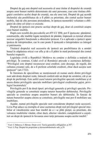 271 
Dreptul de gaj este dreptul real accesoriu al unui titular al dreptului de creanţă asupra unor bunuri mobile determinate ale unei persoane, care este titulara obli- gaţiei corelative acelui drept de creanţă, sau ale unui terţ. Dreptul de gaj acordă titularului său posibilitatea de a fi plătit cu prioritate, din contul acelor bunuri mobile, faţă de alte persoane pretendente, în ipoteza neonorării voluntare a obli- gaţiei de către cel ţinut s-o execute. 
Dreptul de ipotecă este practic acelaşi drept de gaj, doar că constituit asupra unor bunuri imobile. 
După cum rezultă din prevederile art.455 CC RM, pot fi ipotecate: pământul, construcţiile, alte imobile legate nemijlocit de pământ, împreună cu terenul aferent necesar asigurării funcţionale a obiectului ipotecat. Ca o aplicaţie a ipotecii apare ipoteca de întreprinzător, caz în care poate fi ipotecată o întreprindere cu întregul ei patrimoniu. 
Titularul dreptului real accesoriu de ipotecă are posibilitatea de a urmări bunul în stăpânirea oricui s-ar afla şi de a fi plătit în mod preferenţial din contul bunului respectiv. 
Legislaţia civilă a Republicii Moldova nu conţine o definiţie a noţiunii de privilegii. În contrast, Codul civil al României prevede o asemenea definiţie: “Privilegiul este dreptul recunoscut unui creditor, care decurge, de regulă, din calitatea creanţei sale, de a fi preferat celorlalţi creditori, chiar dacă aceştia sunt ipotecari” (art.1722). 
În literatura de specialitate se menţionează că numai unele dintre privilegii sunt adevărate drepturi reale, întrucât conferă atât un drept de urmărire, cât şi un drept de preferinţă. Este astfel cazul tuturor privilegiilor speciale imobiliare şi al unora dintre privilegiile speciale mobiliare (privilegiul creditorului gajist, privi- legiul locatorului).1 
Privilegiile pot fi de două tipuri: privilegii generale şi privilegii speciale. Pri- vilegiile generale se constituie asupra tuturor bunurilor debitorului. Privilegiile speciale se constituie asupra anumitor bunuri ale debitorului. În funcţie de natura bunurilor asupra cărora se constituie, privilegiile mai pot fi mobiliare sau imobiliare. 
Aşadar, numai privilegiile speciale sunt considerate drepturi reale accesorii. Liviu Pop aduce ca exemplu al unui asemenea drept real privilegiul special imo- biliar al vânzătorului unui bun imobil de a i se plăti preţul, cu prioritate, din valoarea imobilului vândut, chiar dacă, ulterior vânzării, cumpărătorul a consti- tuit un drept de ipotecă în favoarea unor terţe persoane asupra acelui imobil.2 
1 Vezi: C.Stătescu, C.Bârsan. Drept civil. Teoria generală a obligaţiilor, p.387. 
2 Vezi: L.Pop. Dreptul de proprietate şi dezmembrămintele sale, p.29.  