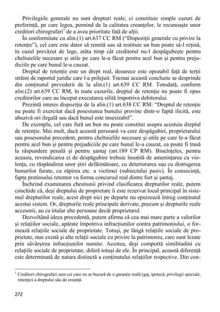 272 
Privilegiile generale nu sunt drepturi reale, ci constituie simple cazuri de preferinţă, pe care legea, pornind de la calitatea creanţelor, le recunoaşte unor creditori chirografari1 de a avea prioritate faţă de alţii. 
În conformitate cu alin.(1) art.637 CC RM (“Dispoziţii generale cu privire la retenţie”), cel care este dator să remită sau să restituie un bun poate să-l reţină, în cazul prevăzut de lege, atâta timp cât creditorul nu-l despăgubeşte pentru cheltuielile necesare şi utile pe care le-a făcut pentru acel bun şi pentru preju- diciile pe care bunul le-a cauzat. 
Dreptul de retenţie este un drept real, deoarece este opozabil faţă de terţii străini de raportul juridic care l-a prilejuit. Tocmai această concluzie se desprinde din conţinutul prevederii de la alin.(1) art.639 CC RM. Totodată, conform alin.(2) art.639 CC RM, în toate cazurile, dreptul de retenţie nu poate fi opus creditorilor care au început executarea silită împotriva debitorului. 
Prezintă interes dispoziţia de la alin.(1) art.638 CC RM: “Dreptul de retenţie nu poate fi exercitat dacă posesiunea bunului provine dintr-o faptă ilicită, este abuzivă ori ilegală sau dacă bunul este insesizabil”. 
De exemplu, cel care fură un bun nu poate constitui asupra acestuia dreptul de retenţie. Mai mult, dacă această persoană va cere despăgubiri, proprietarului sau posesorului precedent, pentru cheltuielile necesare şi utile pe care le-a făcut pentru acel bun şi pentru prejudiciile pe care bunul le-a cauzat, ea poate fi trasă la răspundere penală şi pentru şantaj (art.189 CP RM). Bineînţeles, pentru aceasta, revendicarea ei de despăgubire trebuie însoţită de ameninţarea cu vio- lenţa, cu răspândirea unor ştiri defăimătoare, cu deteriorarea sau cu distrugerea bunurilor furate, cu răpirea etc. a victimei (subiectului pasiv). În consecinţă, fapta pretinsului retentor va forma concursul real dintre furt şi şantaj. 
Încheind examinarea chestiunii privind clasificarea drepturilor reale, putem conchide că, deşi dreptului de proprietate îi este rezervat locul principal în siste- mul drepturilor reale, acest drept nici pe departe nu epuizează întreg conţinutul acestui sistem. Or, drepturile reale principale derivate, precum şi drepturile reale accesorii, au ca titular alte persoane decât proprietarul. 
Dezvoltând ideea precedentă, putem afirma că cea mai mare parte a valorilor şi relaţiilor sociale, apărate împotriva infracţiunilor contra patrimoniului, o for- mează relaţiile sociale de proprietate. Totuşi, pe lângă relaţiile sociale de pro- prietate, mai există şi alte relaţii sociale cu privire la patrimoniu, care sunt lezate prin săvârşirea infracţiunilor numite. Acestea, deşi comportă similitudini cu relaţiile sociale de proprietate, diferă totuşi de ele. În principal, această diferenţă este determinată de natura distinctă a conţinutului relaţiilor respective. Din con- 
1 Creditori chirografari sunt cei care nu se bucură de o garanţie reală (gaj, ipotecă, privilegii speciale, retenţie) a dreptului său de creanţă.  