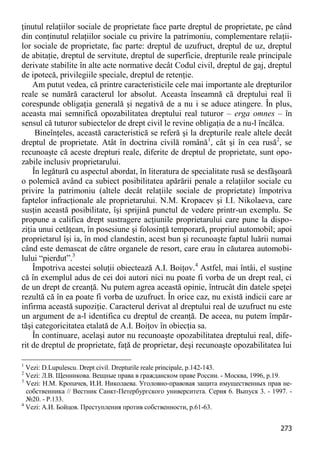 273 
ţinutul relaţiilor sociale de proprietate face parte dreptul de proprietate, pe când din conţinutul relaţiilor sociale cu privire la patrimoniu, complementare relaţii- lor sociale de proprietate, fac parte: dreptul de uzufruct, dreptul de uz, dreptul de abitaţie, dreptul de servitute, dreptul de superficie, drepturile reale principale derivate stabilite în alte acte normative decât Codul civil, dreptul de gaj, dreptul de ipotecă, privilegiile speciale, dreptul de retenţie. 
Am putut vedea, că printre caracteristicile cele mai importante ale drepturilor reale se numără caracterul lor absolut. Aceasta înseamnă că dreptului real îi corespunde obligaţia generală şi negativă de a nu i se aduce atingere. În plus, aceasta mai semnifică opozabilitatea dreptului real tuturor – erga omnes – în sensul că tuturor subiectelor de drept civil le revine obligaţia de a nu-l încălca. 
Bineînţeles, această caracteristică se referă şi la drepturile reale altele decât dreptul de proprietate. Atât în doctrina civilă română1, cât şi în cea rusă2, se recunoaşte că aceste drepturi reale, diferite de dreptul de proprietate, sunt opo- zabile inclusiv proprietarului. 
În legătură cu aspectul abordat, în literatura de specialitate rusă se desfăşoară o polemică având ca subiect posibilitatea apărării penale a relaţiilor sociale cu privire la patrimoniu (altele decât relaţiile sociale de proprietate) împotriva faptelor infracţionale ale proprietarului. N.M. Kropacev şi I.I. Nikolaeva, care susţin această posibilitate, îşi sprijină punctul de vedere printr-un exemplu. Se propune a califica drept sustragere acţiunile proprietarului care pune la dispo- ziţia unui cetăţean, în posesiune şi folosinţă temporară, propriul automobil; apoi proprietarul îşi ia, în mod clandestin, acest bun şi recunoaşte faptul luării numai când este demascat de către organele de resort, care erau în căutarea automobi- lului “pierdut”.3 
Împotriva acestei soluţii obiectează A.I. Boiţov.4 Astfel, mai întâi, el susţine că în exemplul adus de cei doi autori nici nu poate fi vorba de un drept real, ci de un drept de creanţă. Nu putem agrea această opinie, întrucât din datele speţei rezultă că în ea poate fi vorba de uzufruct. În orice caz, nu există indicii care ar infirma această supoziţie. Caracterul derivat al dreptului real de uzufruct nu este un argument de a-l identifica cu dreptul de creanţă. De aceea, nu putem împăr- tăşi categoricitatea etalată de A.I. Boiţov în obiecţia sa. 
În continuare, acelaşi autor nu recunoaşte opozabilitatea dreptului real, dife- rit de dreptul de proprietate, faţă de proprietar, deşi recunoaşte opozabilitatea lui 
1 Vezi: D.Lupulescu. Drept civil. Drepturile reale principale, p.142-143. 
2 Vezi: Л.В. Щенникова. Вещные права в гражданском праве России. - Москва, 1996, p.19. 
3 Vezi: Н.М. Кропачев, И.И. Николаева. Уголовно-правовая защита имущественных прав не- собственника // Вестник Санкт-Петербургского университета. Серия 6. Выпуск 3. - 1997. - №20. - P.133. 
4 Vezi: А.И. Бойцов. Преступления против собственности, p.61-63.  