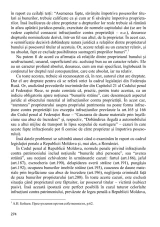 274 
în raport cu ceilalţi terţi: “Asemenea fapte, săvârşite împotriva posesorilor titu- lari ai bunurilor, trebuie calificate ca şi cum ar fi săvârşite împotriva proprieta- rilor. Însă încălcarea de către proprietar a drepturilor lor reale trebuie să rămână în afara apărării juridico-penale, exercitate de normele capitolului dat (se are în vedere capitolul consacrat infracţiunilor contra proprietăţii – n.a.), deoarece drepturile nominalizate derivă, într-un fel sau altul, de la proprietar. În acest caz, o semnificaţie decisivă dobândeşte natura juridică a relaţiilor dintre proprietarul bunului şi posesorul titular al acestuia. Or, aceste relaţii au un caracter relativ, şi nu absolut, fapt ce exclude posibilitatea sustragerii propriilor bunuri”.1 
Nu putem fi de acord cu afirmaţia că relaţiile dintre proprietarul bunului şi uzufructuarul, uzuarul, superficiarul etc. aceluiaşi bun au un caracter relativ. Ele au un caracter profund absolut, deoarece, cum am mai specificat, înglobează în conţinutul lor dreptul real corespunzător, care este absolut, iar nu relativ. 
Cu toate acestea, trebuie să recunoaştem că, în rest, autorul citat are dreptate. Dar el are dreptate pentru că se referă strict la cadrul legislaţiei din Federaţia Rusă. Or, analizând prevederile incriminărilor din Capitolul 21 al Codului penal al Federaţiei Ruse, se poate constata că, practic, pentru toate acestea, ca un indiciu obligatoriu apare noţiunea “bunurile străine”, care desemnează aspectul juridic al obiectului material al infracţiunilor contra proprietăţii. În acest caz, “atentarea” proprietarului asupra propriului patrimoniu nu poate forma infrac- ţiune contra proprietăţii (cu excepţia infracţiunilor prevăzute la art.165 şi 166 din Codul penal al Federaţiei Ruse – “Cauzarea de daune materiale prin înşelă- ciune sau abuz de încredere” şi, respectiv, “Dobândirea ilegală a automobilului sau a altui mijloc de transport în lipsa scopului de sustragere” – cazuri în care aceste fapte infracţionale pot fi comise de către proprietar şi împotriva poseso- rului). 
Însă datele problemei se schimbă atunci când o examinăm în raport cu cadrul legislaţiei penale a Republicii Moldova şi, mai ales, a României. 
În Codul penal al Republicii Moldova, normele penale privind infracţiunile contra patrimoniului includ noţiunile “bunurile altei persoane”, sau “averea străină”, sau noţiuni echivalente în următoarele cazuri: furtul (art.186), jaful (art.187), escrocheria (art.190), delapidarea averii străine (art.191), pungăşia (art.192), ocuparea bunurilor imobile străine (art.193), cauzarea de daune mate- riale prin înşelăciune sau abuz de încredere (art.196), neglijenţa criminală faţă de paza bunurilor proprietarului (art.200). În toate aceste cazuri, este exclusă situaţia când proprietarul este făptuitor, iar posesorul titular – victimă (subiect pasiv). Însă această ipostază este perfect posibilă în cazul tuturor celorlalte infracţiuni contra patrimoniului, prevăzute de legea penală a Republicii Moldova, 
1 А.И. Бойцов. Преступления против собственности, p.62.  