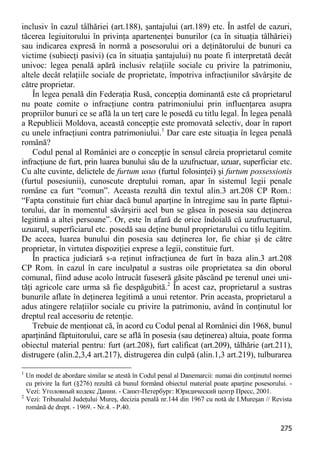 275 
inclusiv în cazul tâlhăriei (art.188), şantajului (art.189) etc. În astfel de cazuri, tăcerea legiuitorului în privinţa apartenenţei bunurilor (ca în situaţia tâlhăriei) sau indicarea expresă în normă a posesorului ori a deţinătorului de bunuri ca victime (subiecţi pasivi) (ca în situaţia şantajului) nu poate fi interpretată decât univoc: legea penală apără inclusiv relaţiile sociale cu privire la patrimoniu, altele decât relaţiile sociale de proprietate, împotriva infracţiunilor săvârşite de către proprietar. 
În legea penală din Federaţia Rusă, concepţia dominantă este că proprietarul nu poate comite o infracţiune contra patrimoniului prin influenţarea asupra propriilor bunuri ce se află la un terţ care le posedă cu titlu legal. În legea penală a Republicii Moldova, această concepţie este promovată selectiv, doar în raport cu unele infracţiuni contra patrimoniului.1 Dar care este situaţia în legea penală română? 
Codul penal al României are o concepţie în sensul căreia proprietarul comite infracţiune de furt, prin luarea bunului său de la uzufructuar, uzuar, superficiar etc. Cu alte cuvinte, delictele de furtum usus (furtul folosinţei) şi furtum possessionis (furtul posesiunii), cunoscute dreptului roman, apar în sistemul legii penale române ca furt “comun”. Aceasta rezultă din textul alin.3 art.208 CP Rom.: “Fapta constituie furt chiar dacă bunul aparţine în întregime sau în parte făptui- torului, dar în momentul săvârşirii acel bun se găsea în posesia sau deţinerea legitimă a altei persoane”. Or, este în afară de orice îndoială că uzufructuarul, uzuarul, superficiarul etc. posedă sau deţine bunul proprietarului cu titlu legitim. De aceea, luarea bunului din posesia sau deţinerea lor, fie chiar şi de către proprietar, în virtutea dispoziţiei exprese a legii, constituie furt. 
În practica judiciară s-a reţinut infracţiunea de furt în baza alin.3 art.208 CP Rom. în cazul în care inculpatul a sustras oile proprietatea sa din oborul comunal, fiind aduse acolo întrucât fuseseră găsite păscând pe terenul unei uni- tăţi agricole care urma să fie despăgubită.2 În acest caz, proprietarul a sustras bunurile aflate în deţinerea legitimă a unui retentor. Prin aceasta, proprietarul a adus atingere relaţiilor sociale cu privire la patrimoniu, având în conţinutul lor dreptul real accesoriu de retenţie. 
Trebuie de menţionat că, în acord cu Codul penal al României din 1968, bunul aparţinând făptuitorului, care se află în posesia (sau deţinerea) altuia, poate forma obiectul material pentru: furt (art.208), furt calificat (art.209), tâlhărie (art.211), distrugere (alin.2,3,4 art.217), distrugerea din culpă (alin.1,3 art.219), tulburarea 
1 Un model de abordare similar se atestă în Codul penal al Danemarcii: numai din conţinutul normei cu privire la furt (§276) rezultă că bunul formând obiectul material poate aparţine posesorului. - Vezi: Уголовный кодекс Дании. - Санкт-Петербург: Юридический центр Пресс, 2001. 
2 Vezi: Tribunalul Judeţului Mureş, decizia penală nr.144 din 1967 cu notă de I.Mureşan // Revista română de drept. - 1969. - Nr.4. - P.40.  