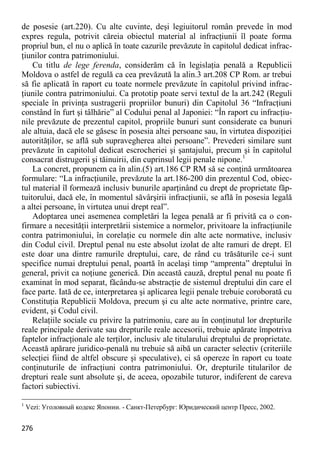 276 
de posesie (art.220). Cu alte cuvinte, deşi legiuitorul român prevede în mod expres regula, potrivit căreia obiectul material al infracţiunii îl poate forma propriul bun, el nu o aplică în toate cazurile prevăzute în capitolul dedicat infrac- ţiunilor contra patrimoniului. 
Cu titlu de lege ferenda, considerăm că în legislaţia penală a Republicii Moldova o astfel de regulă ca cea prevăzută la alin.3 art.208 CP Rom. ar trebui să fie aplicată în raport cu toate normele prevăzute în capitolul privind infrac- ţiunile contra patrimoniului. Ca prototip poate servi textul de la art.242 (Reguli speciale în privinţa sustragerii propriilor bunuri) din Capitolul 36 “Infracţiuni constând în furt şi tâlhărie” al Codului penal al Japoniei: “În raport cu infracţiu- nile prevăzute de prezentul capitol, propriile bunuri sunt considerate ca bunuri ale altuia, dacă ele se găsesc în posesia altei persoane sau, în virtutea dispoziţiei autorităţilor, se află sub supravegherea altei persoane”. Prevederi similare sunt prevăzute în capitolul dedicat escrocheriei şi şantajului, precum şi în capitolul consacrat distrugerii şi tăinuirii, din cuprinsul legii penale nipone.1 
La concret, propunem ca în alin.(5) art.186 CP RM să se conţină următoarea formulare: “La infracţiunile, prevăzute la art.186-200 din prezentul Cod, obiec- tul material îl formează inclusiv bunurile aparţinând cu drept de proprietate făp- tuitorului, dacă ele, în momentul săvârşirii infracţiunii, se află în posesia legală a altei persoane, în virtutea unui drept real”. 
Adoptarea unei asemenea completări la legea penală ar fi privită ca o con- firmare a necesităţii interpretării sistemice a normelor, privitoare la infracţiunile contra patrimoniului, în corelaţie cu normele din alte acte normative, inclusiv din Codul civil. Dreptul penal nu este absolut izolat de alte ramuri de drept. El este doar una dintre ramurile dreptului, care, de rând cu trăsăturile ce-i sunt specifice numai dreptului penal, poartă în acelaşi timp “amprenta” dreptului în general, privit ca noţiune generică. Din această cauză, dreptul penal nu poate fi examinat în mod separat, făcându-se abstracţie de sistemul dreptului din care el face parte. Iată de ce, interpretarea şi aplicarea legii penale trebuie coroborată cu Constituţia Republicii Moldova, precum şi cu alte acte normative, printre care, evident, şi Codul civil. 
Relaţiile sociale cu privire la patrimoniu, care au în conţinutul lor drepturile reale principale derivate sau drepturile reale accesorii, trebuie apărate împotriva faptelor infracţionale ale terţilor, inclusiv ale titularului dreptului de proprietate. Această apărare juridico-penală nu trebuie să aibă un caracter selectiv (criteriile selecţiei fiind de altfel obscure şi speculative), ci să opereze în raport cu toate conţinuturile de infracţiuni contra patrimoniului. Or, drepturile titularilor de drepturi reale sunt absolute şi, de aceea, opozabile tuturor, indiferent de careva factori subiectivi. 
1 Vezi: Уголовный кодекс Японии. - Санкт-Петербург: Юридический центр Пресс, 2002.  