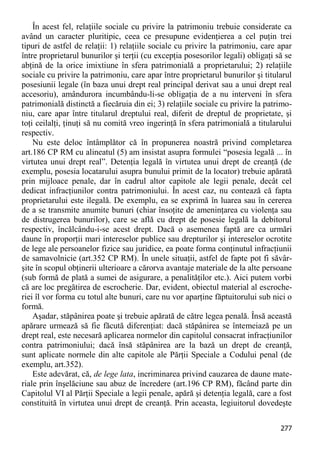 277 
În acest fel, relaţiile sociale cu privire la patrimoniu trebuie considerate ca având un caracter pluritipic, ceea ce presupune evidenţierea a cel puţin trei tipuri de astfel de relaţii: 1) relaţiile sociale cu privire la patrimoniu, care apar între proprietarul bunurilor şi terţii (cu excepţia posesorilor legali) obligaţi să se abţină de la orice imixtiune în sfera patrimonială a proprietarului; 2) relaţiile sociale cu privire la patrimoniu, care apar între proprietarul bunurilor şi titularul posesiunii legale (în baza unui drept real principal derivat sau a unui drept real accesoriu), amândurora incumbându-li-se obligaţia de a nu interveni în sfera patrimonială distinctă a fiecăruia din ei; 3) relaţiile sociale cu privire la patrimo- niu, care apar între titularul dreptului real, diferit de dreptul de proprietate, şi toţi ceilalţi, ţinuţi să nu comită vreo ingerinţă în sfera patrimonială a titularului respectiv. 
Nu este deloc întâmplător că în propunerea noastră privind completarea art.186 CP RM cu alineatul (5) am insistat asupra formulei “posesia legală ... în virtutea unui drept real”. Detenţia legală în virtutea unui drept de creanţă (de exemplu, posesia locatarului asupra bunului primit de la locator) trebuie apărată prin mijloace penale, dar în cadrul altor capitole ale legii penale, decât cel dedicat infracţiunilor contra patrimoniului. În acest caz, nu contează că fapta proprietarului este ilegală. De exemplu, ea se exprimă în luarea sau în cererea de a se transmite anumite bunuri (chiar însoţite de ameninţarea cu violenţa sau de distrugerea bunurilor), care se află cu drept de posesie legală la debitorul respectiv, încălcându-i-se acest drept. Dacă o asemenea faptă are ca urmări daune în proporţii mari intereselor publice sau drepturilor şi intereselor ocrotite de lege ale persoanelor fizice sau juridice, ea poate forma conţinutul infracţiunii de samavolnicie (art.352 CP RM). În unele situaţii, astfel de fapte pot fi săvâr- şite în scopul obţinerii ulterioare a cărorva avantaje materiale de la alte persoane (sub formă de plată a sumei de asigurare, a penalităţilor etc.). Aici putem vorbi că are loc pregătirea de escrocherie. Dar, evident, obiectul material al escroche- riei îl vor forma cu totul alte bunuri, care nu vor aparţine făptuitorului sub nici o formă. 
Aşadar, stăpânirea poate şi trebuie apărată de către legea penală. Însă această apărare urmează să fie făcută diferenţiat: dacă stăpânirea se întemeiază pe un drept real, este necesară aplicarea normelor din capitolul consacrat infracţiunilor contra patrimoniului; dacă însă stăpânirea are la bază un drept de creanţă, sunt aplicate normele din alte capitole ale Părţii Speciale a Codului penal (de exemplu, art.352). 
Este adevărat, că, de lege lata, incriminarea privind cauzarea de daune mate- riale prin înşelăciune sau abuz de încredere (art.196 CP RM), făcând parte din Capitolul VI al Părţii Speciale a legii penale, apără şi detenţia legală, care a fost constituită în virtutea unui drept de creanţă. Prin aceasta, legiuitorul dovedeşte  