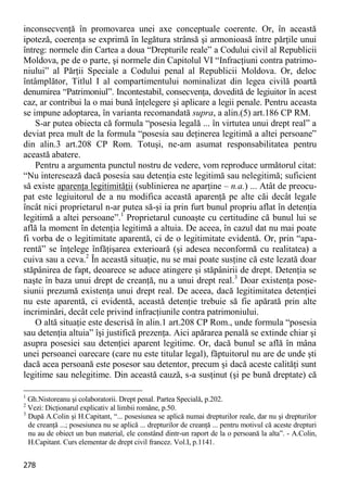 278 
inconsecvenţă în promovarea unei axe conceptuale coerente. Or, în această ipoteză, coerenţa se exprimă în legătura strânsă şi armonioasă între părţile unui întreg: normele din Cartea a doua “Drepturile reale” a Codului civil al Republicii Moldova, pe de o parte, şi normele din Capitolul VI “Infracţiuni contra patrimo- niului” al Părţii Speciale a Codului penal al Republicii Moldova. Or, deloc întâmplător, Titlul I al compartimentului nominalizat din legea civilă poartă denumirea “Patrimoniul”. Incontestabil, consecvenţa, dovedită de legiuitor în acest caz, ar contribui la o mai bună înţelegere şi aplicare a legii penale. Pentru aceasta se impune adoptarea, în varianta recomandată supra, a alin.(5) art.186 CP RM. 
S-ar putea obiecta că formula “posesia legală ... în virtutea unui drept real” a deviat prea mult de la formula “posesia sau deţinerea legitimă a altei persoane” din alin.3 art.208 CP Rom. Totuşi, ne-am asumat responsabilitatea pentru această abatere. 
Pentru a argumenta punctul nostru de vedere, vom reproduce următorul citat: “Nu interesează dacă posesia sau detenţia este legitimă sau nelegitimă; suficient să existe aparenţa legitimităţii (sublinierea ne aparţine – n.a.) ... Atât de preocu- pat este legiuitorul de a nu modifica această aparenţă pe alte căi decât legale încât nici proprietarul n-ar putea să-şi ia prin furt bunul propriu aflat în detenţia legitimă a altei persoane”.1 Proprietarul cunoaşte cu certitudine că bunul lui se află la moment în detenţia legitimă a altuia. De aceea, în cazul dat nu mai poate fi vorba de o legitimitate aparentă, ci de o legitimitate evidentă. Or, prin “apa- rentă” se înţelege înfăţişarea exterioară (şi adesea neconformă cu realitatea) a cuiva sau a ceva.2 În această situaţie, nu se mai poate susţine că este lezată doar stăpânirea de fapt, deoarece se aduce atingere şi stăpânirii de drept. Detenţia se naşte în baza unui drept de creanţă, nu a unui drept real.3 Doar existenţa pose- siunii prezumă existenţa unui drept real. De aceea, dacă legitimitatea detenţiei nu este aparentă, ci evidentă, această detenţie trebuie să fie apărată prin alte incriminări, decât cele privind infracţiunile contra patrimoniului. 
O altă situaţie este descrisă în alin.1 art.208 CP Rom., unde formula “posesia sau detenţia altuia” îşi justifică prezenţa. Aici apărarea penală se extinde chiar şi asupra posesiei sau detenţiei aparent legitime. Or, dacă bunul se află în mâna unei persoanei oarecare (care nu este titular legal), făptuitorul nu are de unde şti dacă acea persoană este posesor sau detentor, precum şi dacă aceste calităţi sunt legitime sau nelegitime. Din această cauză, s-a susţinut (şi pe bună dreptate) că 
1 Gh.Nistoreanu şi colaboratorii. Drept penal. Partea Specială, p.202. 
2 Vezi: Dicţionarul explicativ al limbii române, p.50. 
3 După A.Colin şi H.Capitant, “... posesiunea se aplică numai drepturilor reale, dar nu şi drepturilor de creanţă ...; posesiunea nu se aplică ... drepturilor de creanţă ... pentru motivul că aceste drepturi nu au de obiect un bun material, ele constând dintr-un raport de la o persoană la alta”. - A.Colin, H.Capitant. Curs elementar de drept civil francez. Vol.I, p.1141.  