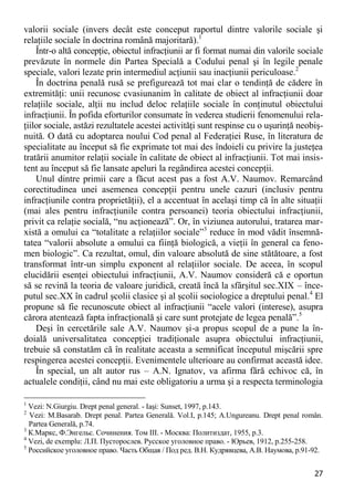 27 
valorii sociale (invers decât este conceput raportul dintre valorile sociale şi relaţiile sociale în doctrina română majoritară).1 
Într-o altă concepţie, obiectul infracţiunii ar fi format numai din valorile sociale prevăzute în normele din Partea Specială a Codului penal şi în legile penale speciale, valori lezate prin intermediul acţiunii sau inacţiunii periculoase.2 
În doctrina penală rusă se prefigurează tot mai clar o tendinţă de cădere în extremităţi: unii recunosc cvasiunanim în calitate de obiect al infracţiunii doar relaţiile sociale, alţii nu includ deloc relaţiile sociale în conţinutul obiectului infracţiunii. În pofida eforturilor consumate în vederea studierii fenomenului rela- ţiilor sociale, astăzi rezultatele acestei activităţi sunt respinse cu o uşurinţă neobiş- nuită. O dată cu adoptarea noului Cod penal al Federaţiei Ruse, în literatura de specialitate au început să fie exprimate tot mai des îndoieli cu privire la justeţea tratării anumitor relaţii sociale în calitate de obiect al infracţiunii. Tot mai insis- tent au început să fie lansate apeluri la regândirea acestei concepţii. 
Unul dintre primii care a făcut acest pas a fost A.V. Naumov. Remarcând corectitudinea unei asemenea concepţii pentru unele cazuri (inclusiv pentru infracţiunile contra proprietăţii), el a accentuat în acelaşi timp că în alte situaţii (mai ales pentru infracţiunile contra persoanei) teoria obiectului infracţiunii, privit ca relaţie socială, “nu acţionează”. Or, în viziunea autorului, tratarea mar- xistă a omului ca “totalitate a relaţiilor sociale”3 reduce în mod vădit însemnă- tatea “valorii absolute a omului ca fiinţă biologică, a vieţii în general ca feno- men biologic”. Ca rezultat, omul, din valoare absolută de sine stătătoare, a fost transformat într-un simplu exponent al relaţiilor sociale. De aceea, în scopul elucidării esenţei obiectului infracţiunii, A.V. Naumov consideră că e oportun să se revină la teoria de valoare juridică, creată încă la sfârşitul sec.XIX – înce- putul sec.XX în cadrul şcolii clasice şi al şcolii sociologice a dreptului penal.4 El propune să fie recunoscute obiect al infracţiunii “acele valori (interese), asupra cărora atentează fapta infracţională şi care sunt protejate de legea penală”.5 
Deşi în cercetările sale A.V. Naumov şi-a propus scopul de a pune la în- doială universalitatea concepţiei tradiţionale asupra obiectului infracţiunii, trebuie să constatăm că în realitate aceasta a semnificat începutul mişcării spre respingerea acestei concepţii. Evenimentele ulterioare au confirmat această idee. 
În special, un alt autor rus – A.N. Ignatov, va afirma fără echivoc că, în actualele condiţii, când nu mai este obligatoriu a urma şi a respecta terminologia 
1 Vezi: N.Giurgiu. Drept penal general. - Iaşi: Sunset, 1997, p.143. 
2 Vezi: M.Basarab. Drept penal. Partea Generală. Vol.I, p.145; A.Ungureanu. Drept penal român. Partea Generală, p.74. 
3 К.Маркс, Ф.Энгельс. Сочинения. Том III. - Москва: Политиздат, 1955, р.3. 
4 Vezi, de exemplu: Л.П. Пусторослев. Русское уголовное право. - Юрьев, 1912, р.255-258. 
5 Российское уголовное право. Часть Общая / Под ред. В.Н. Кудрявцева, А.В. Наумова, р.91-92.  