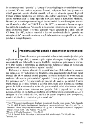 279 
în context termenii “posesie” şi “detenţie” au acelaşi înţeles de stăpânire de fapt a bunului.1 Cu alte cuvinte, se poate afirma că, în ipoteza dată, detenţia este asi- milată posesiei, soluţie absolut corectă. Iată de ce, detenţia aparent legitimă trebuie apărată penaliceşte de normele din cadrul Capitolului VI “Infracţiuni contra patrimoniului” al Părţii Speciale din Codul penal al Republicii Moldova. De notat, că această argumentare logică este secundată de una de sorginte istorică. Astfel, conform alin.3 art.524 CP Rom. din 19372, se considera bun ce nu apar- ţine autorului şi acela care “se găseşte în posesiunea (sublinierea ne aparţine – n.a.) altuia cu un titlu legal”. Totodată, conform regulii generale de la alin.1 art.524 CP Rom. din 1937, obiectul material al furtului este bunul aflat în “posesia sau detenţia altuia”. Această constatare rezultă din unitatea conceptuală şi tehnico- juridică a întregii legislaţii. 
§ 2. Problema apărării penale a elementelor patrimoniului Toate elementele patrimoniului se bucură de ocrotire juridică prin 
mijloace de drept civil, şi anume – prin acţiuni de tragere la răspundere civilă contractuală sau delictuală, în cazul încălcării drepturilor patrimoniale respec- tive. Dar, făcând o comparaţie cu dreptul penal, putem oare alega că elementele patrimoniului constituie obiectul apărării penale? 
R.Garraud a răspuns afirmativ la această întrebare. Referindu-se la denumi- rea capitolului privind crimele şi delictele contra proprietăţilor din Codul penal francez din 1810, autorul amintit propune înlocuirea noţiunii de proprietate cu noţiunea “elementele patrimoniului”, spunând “crime şi delicte contra elemente- lor patrimoniului”.3 Argumentându-şi punctul de vedere, penalistul francez menţionează că o notă comună a acestor infracţiuni este diminuarea utilităţii pentru individ a elementelor active ale patrimoniului, adică diminuarea valorii acestuia şi, prin urmare, cauzarea unei pagube. Este o pagubă care nu atinge persoana însăşi, în existenţa, demnitatea, integritatea fizică sau morală a ei, ci o atingere în sfera activităţii sale, relativă la bunuri corporale sau incorporale, servind vieţii sale şi constituind patrimoniul său.4 
1 Vezi: V.Dongoroz şi colaboratorii. Explicaţii teoretice ale Codului penal român. Partea Specială. Vol.III, p.463; T.Vasiliu şi colaboratorii. Codul penal comentat şi adnotat. Partea Specială. Vol.I. - Bucureşti: Editura Ştiinţifică şi Enciclopedică, 1975, p.255; M.Basarab şi colaboratorii. Drept penal. Partea Specială. Vol.I. - Cluj-Napoca, 1985, p.182. 
2 Monitorul Oficial al României. - 1936. - Nr.65. 
3 Vezi: R.Garraud. Traite théoretique et pratique du droit pénal français. Vol.VI, p.90-100. 
4 Ibidem, p.91.  