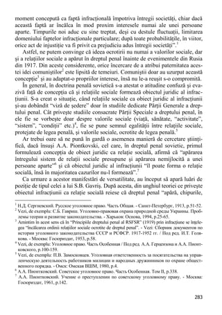 283 
moment concepută ca faptă infracţională împotriva întregii societăţi, chiar dacă această faptă ar încălca în mod proxim interesele numai ale unei persoane aparte. Timpurile noi aduc cu sine treptat, deşi cu destule fluctuaţii, limitarea domeniului faptelor infracţionale particulare; după toate probabilităţile, în viitor, orice act de injustiţie va fi privit ca prejudiciu adus întregii societăţi”.1 
Astfel, ne putem convinge că ideea ocrotirii nu numai a valorilor sociale, dar şi a relaţiilor sociale a apărut în dreptul penal înainte de evenimentele din Rusia din 1917. Din aceste considerente, orice încercare de a atribui paternitatea aces- tei idei comuniştilor2 este lipsită de temeiuri. Comuniştii doar au uzurpat această concepţie3 şi au adaptat-o propriilor interese, însă nu le-a reuşit s-o compromită. 
În general, în doctrina penală sovietică s-a atestat o atitudine confuză şi eva- zivă faţă de concepţia că şi relaţiile sociale formează obiectul juridic al infrac- ţiunii. S-a creat o situaţie, când relaţiile sociale ca obiect juridic al infracţiunii şi-au dobândit “viză de şedere” doar în studiile dedicate Părţii Generale a drep- tului penal. Cât priveşte studiile consacrate Părţii Speciale a dreptului penal, în ele fie se vorbeşte doar despre valorile sociale (viaţă, sănătate, “activitate”, “sistem”, “condiţii” etc.)4, fie se pune semnul egalităţii între relaţiile sociale, protejate de legea penală, şi valorile sociale, ocrotite de legea penală.5 
Ar trebui oare să ne pună în gardă o asemenea manieră de cercetare ştiinţi- fică, dacă însuşi A.A. Piontkovski, cel care, în dreptul penal sovietic, primul formulează concepţia de obiect juridic ca relaţie socială, afirmă că “apărarea întregului sistem de relaţii sociale presupune şi apărarea nemijlocită a unei persoane aparte”6 şi că obiectul juridic al infracţiunii “îl poate forma o relaţie socială, însă în majoritatea cazurilor nu-l formează”.7 
Ca urmare a acestor manifestări de versatilitate, au început să apară luări de poziţie de tipul celei a lui S.B. Gavriş. După acesta, din unghiul teoriei ce priveşte obiectul infracţiunii ca relaţie socială reiese că dreptul penal “apără, chipurile, 
1 Н.Д. Сергиевский. Русское уголовное право. Часть Общая. - Санкт-Петербург, 1913, p.51-52. 
2 Vezi, de exemplu: С.Б. Гавриш. Уголовно-правовая охрана природной среды Украины. Проб- лемы теории и развитие законодательства. - Харьков: Основа, 1994, p.25-65. 
3 Amintim în acest sens că în “Principiile dreptului penal al RSFSR” (1919) prin infracţiune se înţele- gea “încălcarea ordinii relaţiilor sociale ocrotite de dreptul penal”. - Vezi: Сборник документов по истории уголовного законодательства СССР и РСФСР. 1917-1952 гг. / Под ред. И.Т. Голя- кова. - Москва: Госюриздат, 1953, p.58. 
4 Vezi, de exemplu: Уголовное право. Часть Особенная / Под ред. А.А. Герцензона и А.А. Пионт- ковского, p.100-159. 
5 Vezi, de exemplu: П.В. Замосковцев. Уголовная ответственность за посягательства на управ- ленческую деятельность работников милиции и народных дружинников по охране общест- венного порядка. - Омск: Омская ВШМ, 1980, p.4. 
6 А.А. Пионтковский. Советское уголовное право. Часть Особенная. Том II, p.338. 
7 А.А. Пионтковский. Учение о преступлении по советскому уголовному праву. - Москва: Госюриздат, 1961, p.142.  