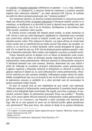 284 
nu valorile şi bunurile materiale (sublinierea ne aparţine – n.a.), viaţa, sănătatea, mediul etc., ci, dimpotrivă, o oarecare formă de exprimare a acestora, anumite legături între subiectele relaţiilor”1, pe când, opinează S.B. Gavriş, în realitate un astfel de obiect protejat penaliceşte este “valoarea juridică”.2 
Am menţionat anterior, că doctrina română dominantă se situează pe poziţia după care obiectul juridic al oricărei infracţiuni îl formează relaţiile sociale ce se constituie, se desfăşoară şi se dezvoltă în jurul şi datorită unor entităţi care, prin aptitudinea şi rolul pe care îl au în formarea, desfăşurarea şi dezvoltarea rela- ţiilor sociale, constituie valori sociale. 
În lumina acestei concepţii din dreptul penal român, se poate menţiona că S.B. Gavriş a mers pe calea disjungerii, tăgăduind cu vehemenţă orice corelaţie care există între valorile sociale şi relaţiile sociale care “gravitează” în jurul şi datorită acestor valori. Prin reducere la absurd, s-ar putea afirma că există nişte valori sociale care se manifestă într-un mediu asocial. Dar atunci, de exemplu, res nullius şi res derelictae ar trebui declarate valori sociale proteguite de legea pe- nală. Or, în citatul de mai sus, S.B. Gavriş pledează pentru apărarea penală a valo- rilor şi bunurilor materiale, fără a indica vreo legătură a acestora cu mediul social. 
Totuşi, bunurile privite în dreptul civil ca obiect al drepturilor reale consti- tuie, din punctul de vedere al doctrinei penale majoritare, obiectul material al infracţiunilor contra patrimoniului. Obiectul material al infracţiunilor respective îl formează bunurile care sunt sustrase, distruse, deteriorate sau care suferă o altfel de influenţă în rezultatul săvârşirii infracţiunilor contra patrimoniului. Legătura organică a obiectului material al infracţiunii cu obiectul ei juridic îşi găseşte expresia în faptul că, în cazul infracţiunilor contra patrimoniului, obiec- tul lor material nu-l pot constitui entităţile, influenţarea asupra cărora (în moda- lităţile exemplificate mai sus) nu lezează în nici un fel relaţiile sociale cu privire la patrimoniu, precum şi entităţile în a căror privinţă sunt de neconceput în genere asemenea relaţii sociale. 
Se pare că această teză nu este împărtăşită de unii autori, care opinează: “Obiectul material al infracţiunilor contra patrimoniului îl constituie bunul asupra căruia a fost îndreptată fapta incriminată. De regulă, acest bun se găseşte, în mo- mentul comiterii faptei, în patrimoniul persoanei fizice sau juridice”.3 Rezultă, deci, că în cazuri aparte obiectul material al infracţiunilor contra patrimoniului îl pot forma şi res communes, sau bunurile a căror circulaţie este interzisă prin lege. Dar de ce mai spunem în acest caz că obiectul juridic apărat penaliceşte este patrimoniul? Deşi pare bizar, dar suntem în drept să ne punem întrebarea: 
1 С.Б. Гавриш. Уголовно-правовая охрана природной среды Украины. Проблемы теории и раз- витие законодательства, p.28. 
2 Ibidem, p.64, 65. 
3 Gh.Nistoreanu şi colaboratorii. Drept penal. Partea Specială, p.197.  